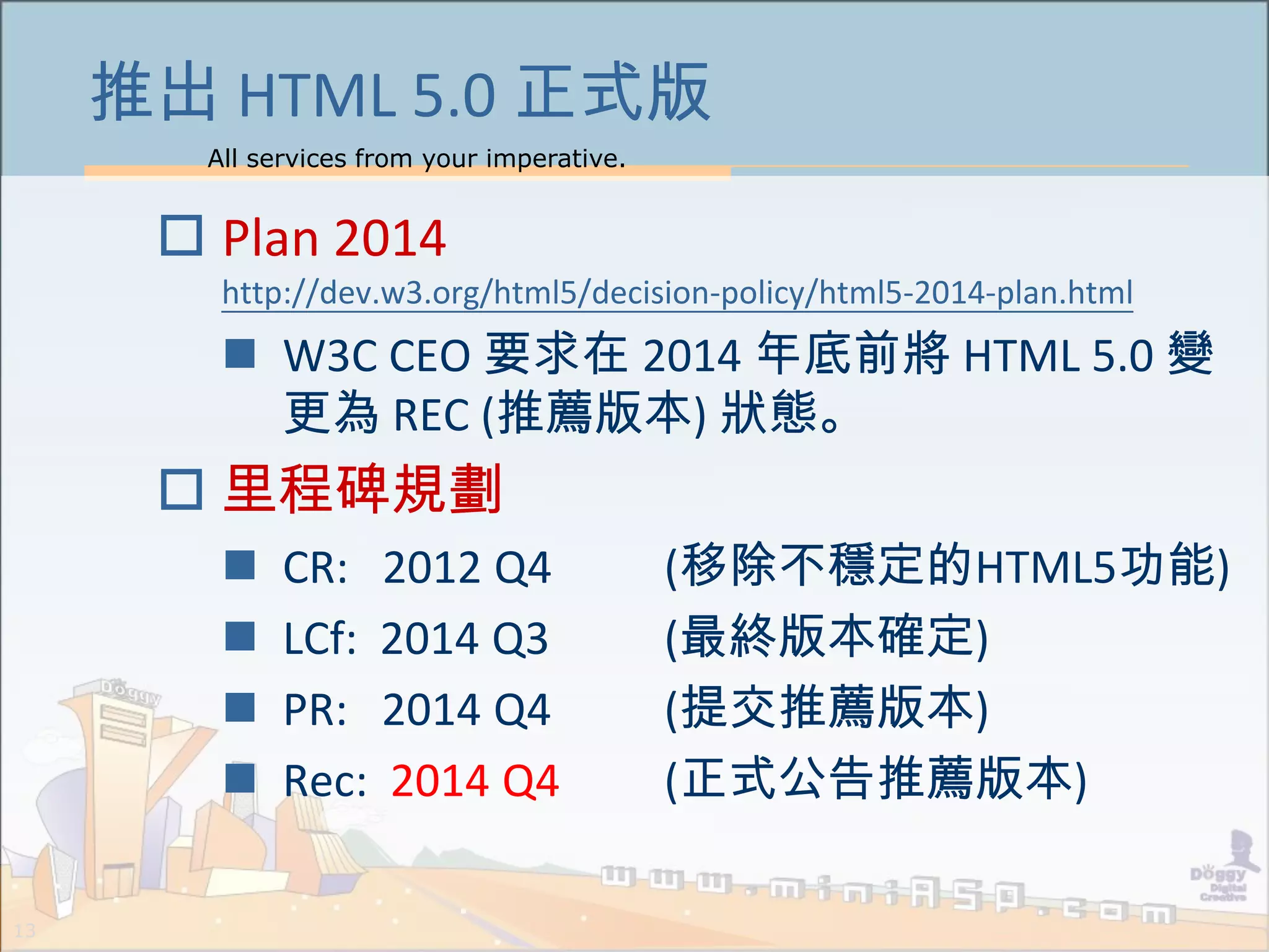All services from your imperative.
13
推出 HTML 5.0 正式版
 Plan 2014
http://dev.w3.org/html5/decision-policy/html5-2014-plan.html
 W3C CEO 要求在 2014 年底前將 HTML 5.0 變
更為 REC (推薦版本) 狀態。
 里程碑規劃
 CR: 2012 Q4 (移除不穩定的HTML5功能)
 LCf: 2014 Q3 (最終版本確定)
 PR: 2014 Q4 (提交推薦版本)
 Rec: 2014 Q4 (正式公告推薦版本)
 