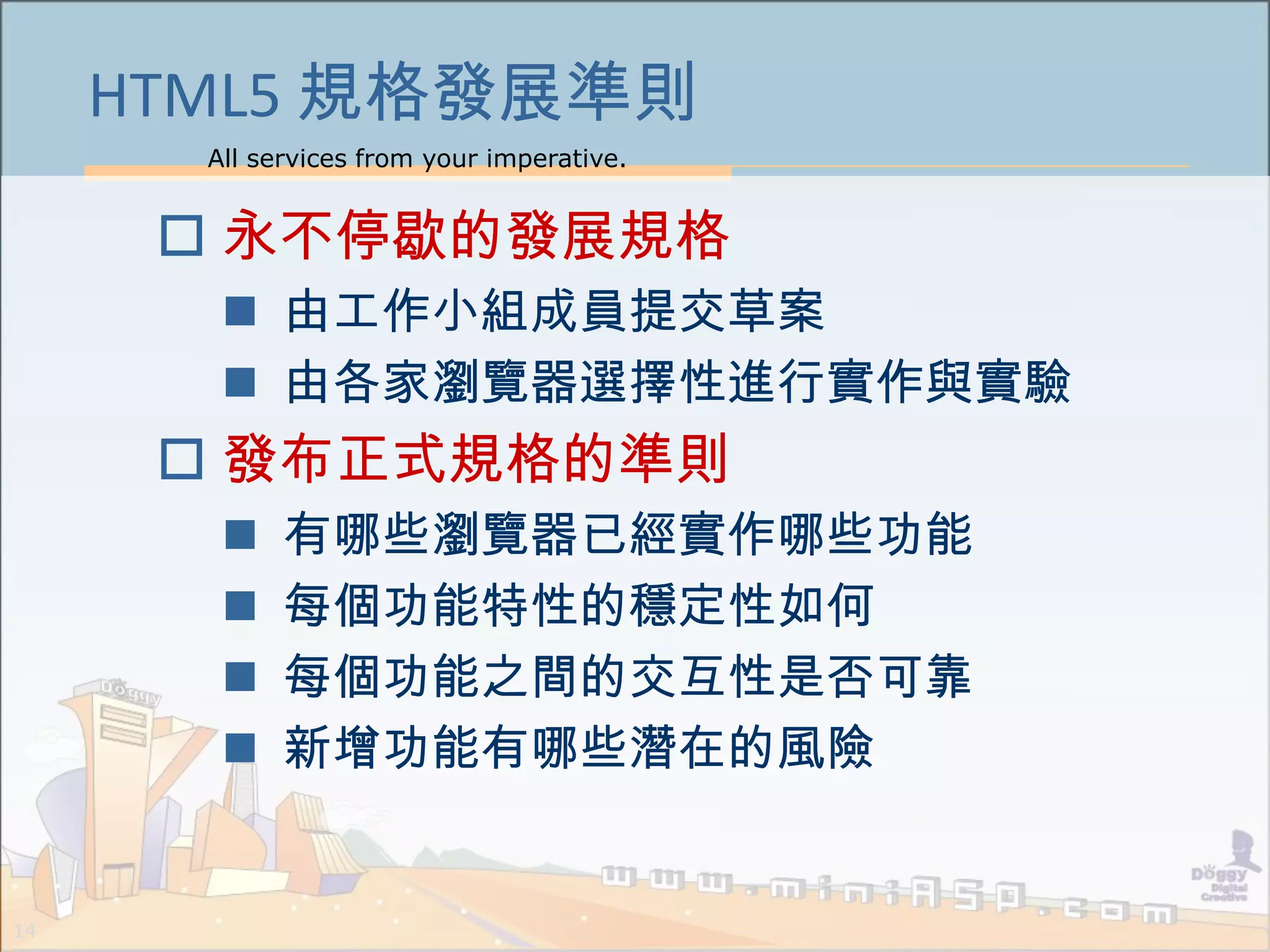 All services from your imperative.
14
HTML5 規格發展準則
 永不停歇的發展規格
 由工作小組成員提交草案
 由各家瀏覽器選擇性進行實作與實驗
 發布正式規格的準則
 有哪些瀏覽器已經實作哪些功能
 每個功能特性的穩定性如何
 每個功能之間的交互性是否可靠
 新增功能有哪些潛在的風險
 