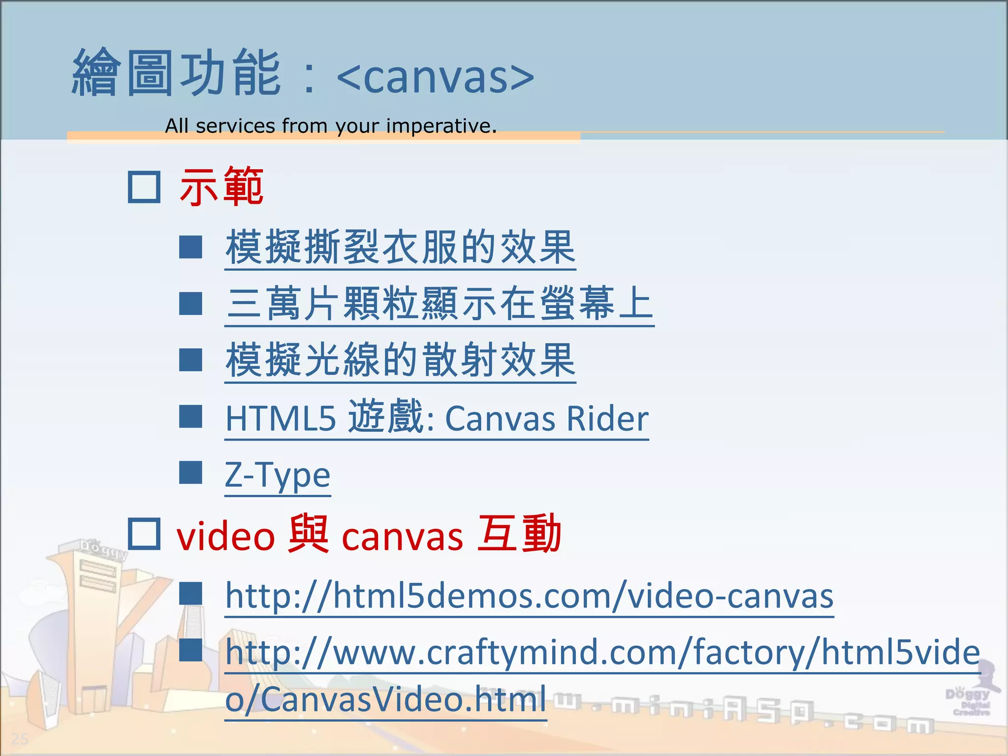 All services from your imperative.
25
繪圖功能：<canvas>
 示範
 模擬撕裂衣服的效果
 三萬片顆粒顯示在螢幕上
 模擬光線的散射效果
 HTML5 遊戲: Canvas Rider
 Z-Type
 video 與 canvas 互動
 http://html5demos.com/video-canvas
 http://www.craftymind.com/factory/html5vide
o/CanvasVideo.html
 