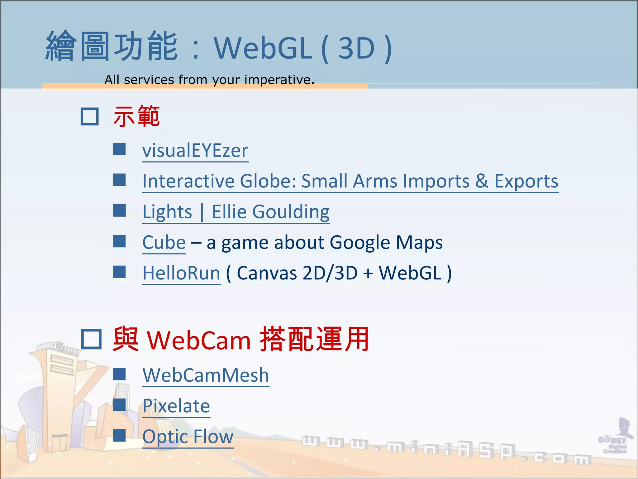 All services from your imperative.
27
繪圖功能：WebGL ( 3D )
 示範
 visualEYEzer
 Interactive Globe: Small Arms Imports & Exports
 Lights | Ellie Goulding
 Cube – a game about Google Maps
 HelloRun ( Canvas 2D/3D + WebGL )
 與 WebCam 搭配運用
 WebCamMesh
 Pixelate
 Optic Flow
 