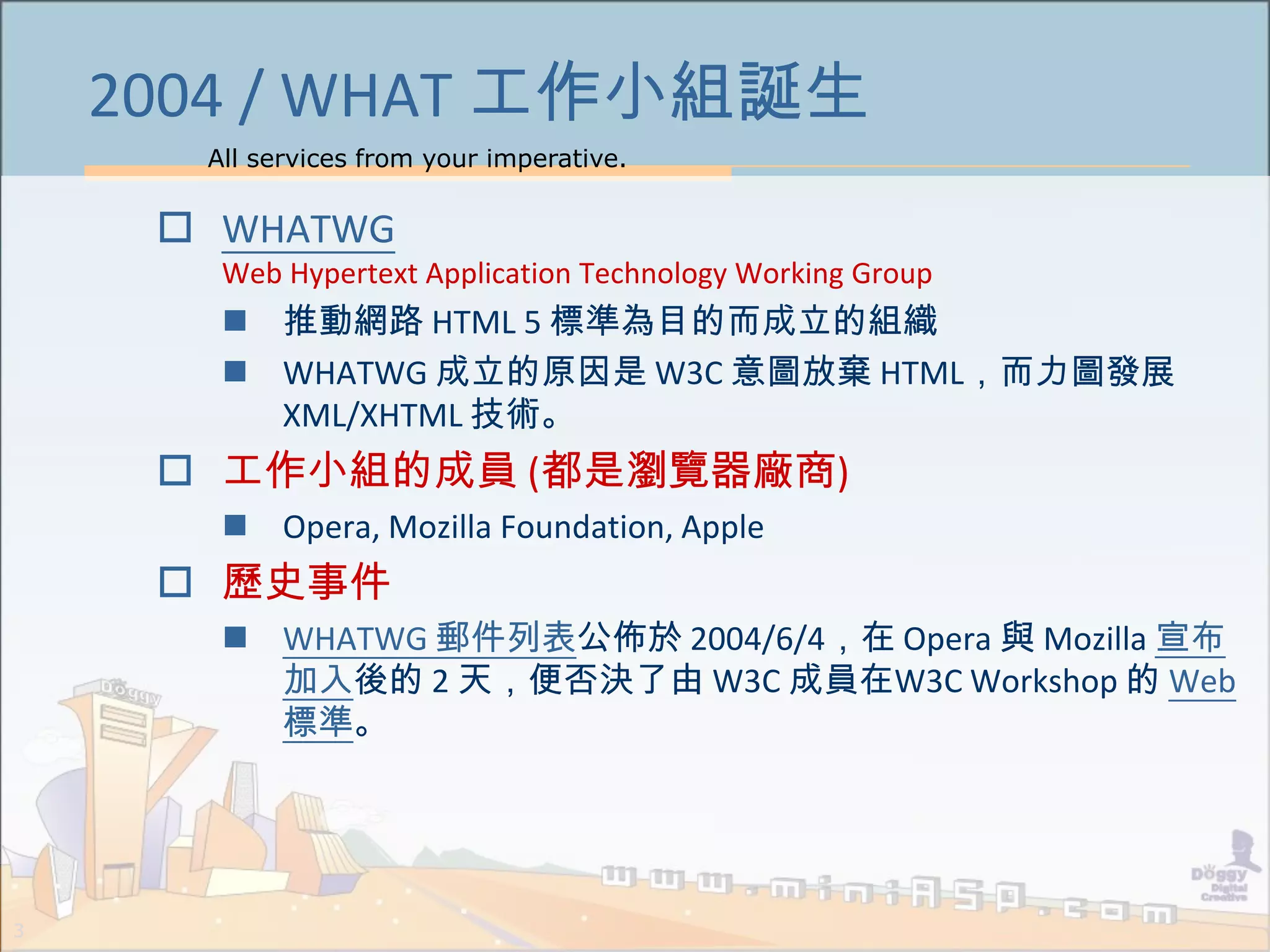 All services from your imperative.
3
2004 / WHAT 工作小組誕生
 WHATWG
Web Hypertext Application Technology Working Group
 推動網路 HTML 5 標準為目的而成立的組織
 WHATWG 成立的原因是 W3C 意圖放棄 HTML，而力圖發展
XML/XHTML 技術。
 工作小組的成員 (都是瀏覽器廠商)
 Opera, Mozilla Foundation, Apple
 歷史事件
 WHATWG 郵件列表公佈於 2004/6/4，在 Opera 與 Mozilla 宣布
加入後的 2 天，便否決了由 W3C 成員在W3C Workshop 的 Web
標準。
 