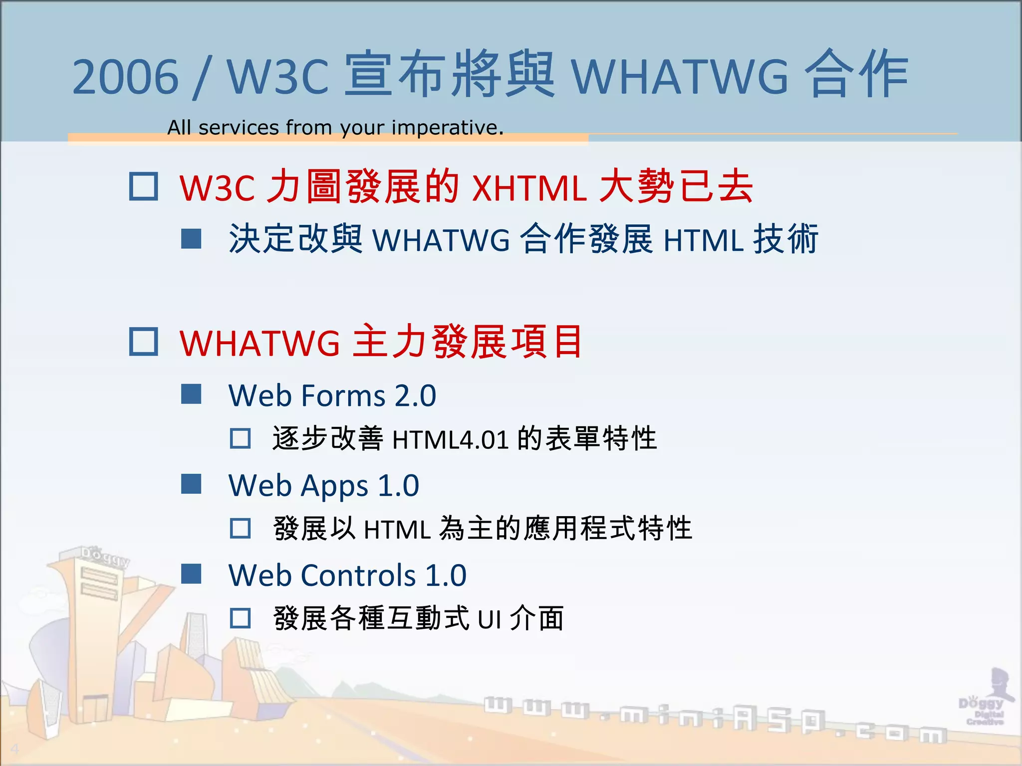 All services from your imperative.
4
2006 / W3C 宣布將與 WHATWG 合作
 W3C 力圖發展的 XHTML 大勢已去
 決定改與 WHATWG 合作發展 HTML 技術
 WHATWG 主力發展項目
 Web Forms 2.0
 逐步改善 HTML4.01 的表單特性
 Web Apps 1.0
 發展以 HTML 為主的應用程式特性
 Web Controls 1.0
 發展各種互動式 UI 介面
 