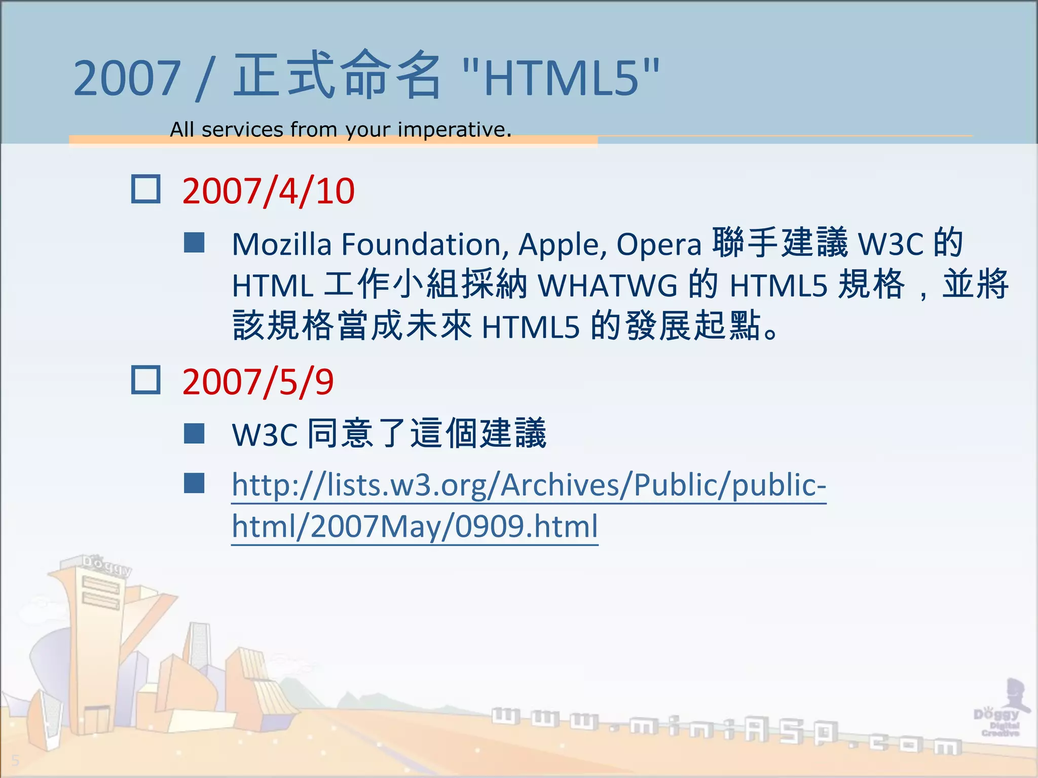 All services from your imperative.
5
2007 / 正式命名 "HTML5"
 2007/4/10
 Mozilla Foundation, Apple, Opera 聯手建議 W3C 的
HTML 工作小組採納 WHATWG 的 HTML5 規格，並將
該規格當成未來 HTML5 的發展起點。
 2007/5/9
 W3C 同意了這個建議
 http://lists.w3.org/Archives/Public/public-
html/2007May/0909.html
 