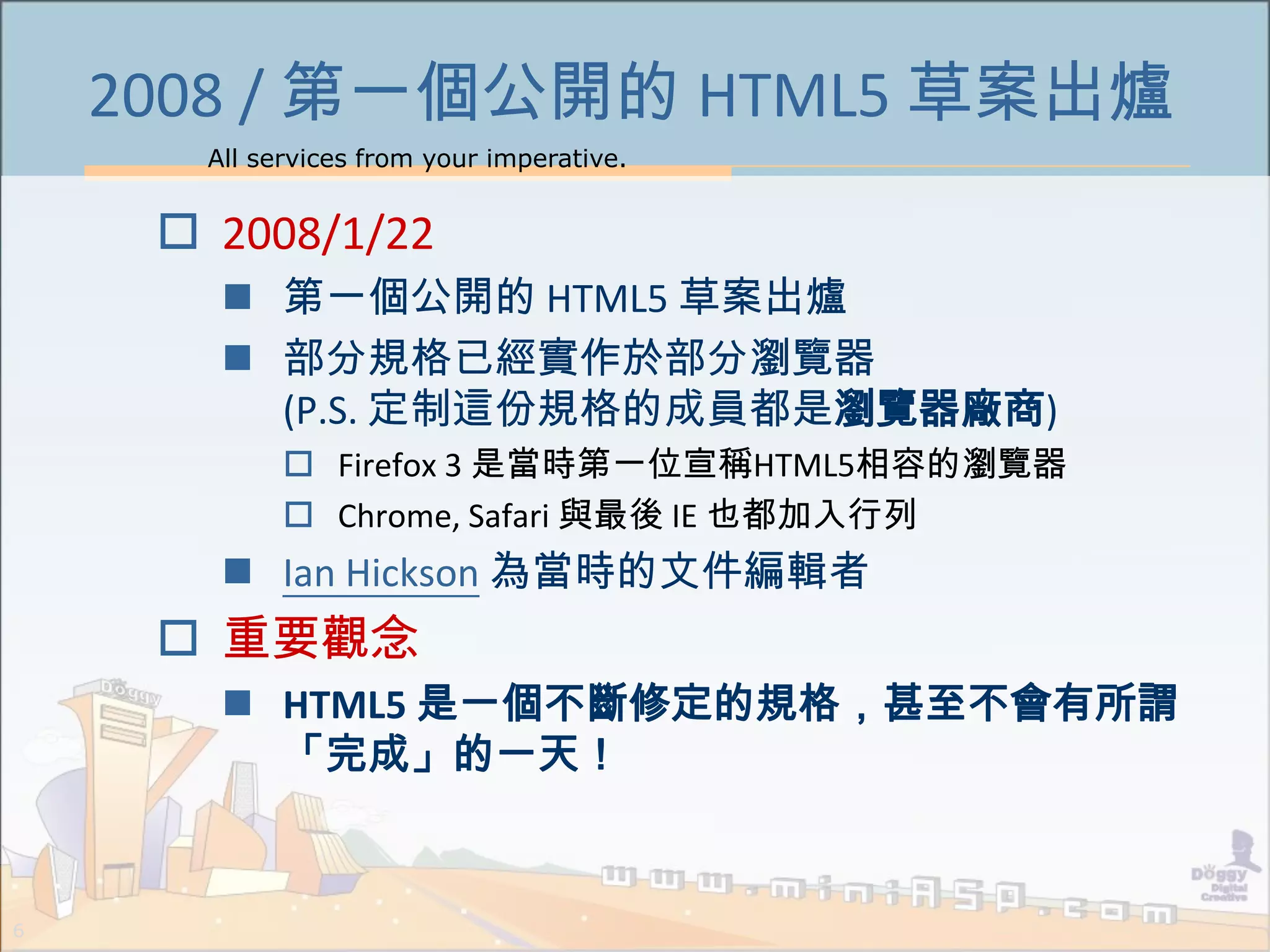 All services from your imperative.
6
2008 / 第一個公開的 HTML5 草案出爐
 2008/1/22
 第一個公開的 HTML5 草案出爐
 部分規格已經實作於部分瀏覽器
(P.S. 定制這份規格的成員都是瀏覽器廠商)
 Firefox 3 是當時第一位宣稱HTML5相容的瀏覽器
 Chrome, Safari 與最後 IE 也都加入行列
 Ian Hickson 為當時的文件編輯者
 重要觀念
 HTML5 是一個不斷修定的規格，甚至不會有所謂
「完成」的一天！
 