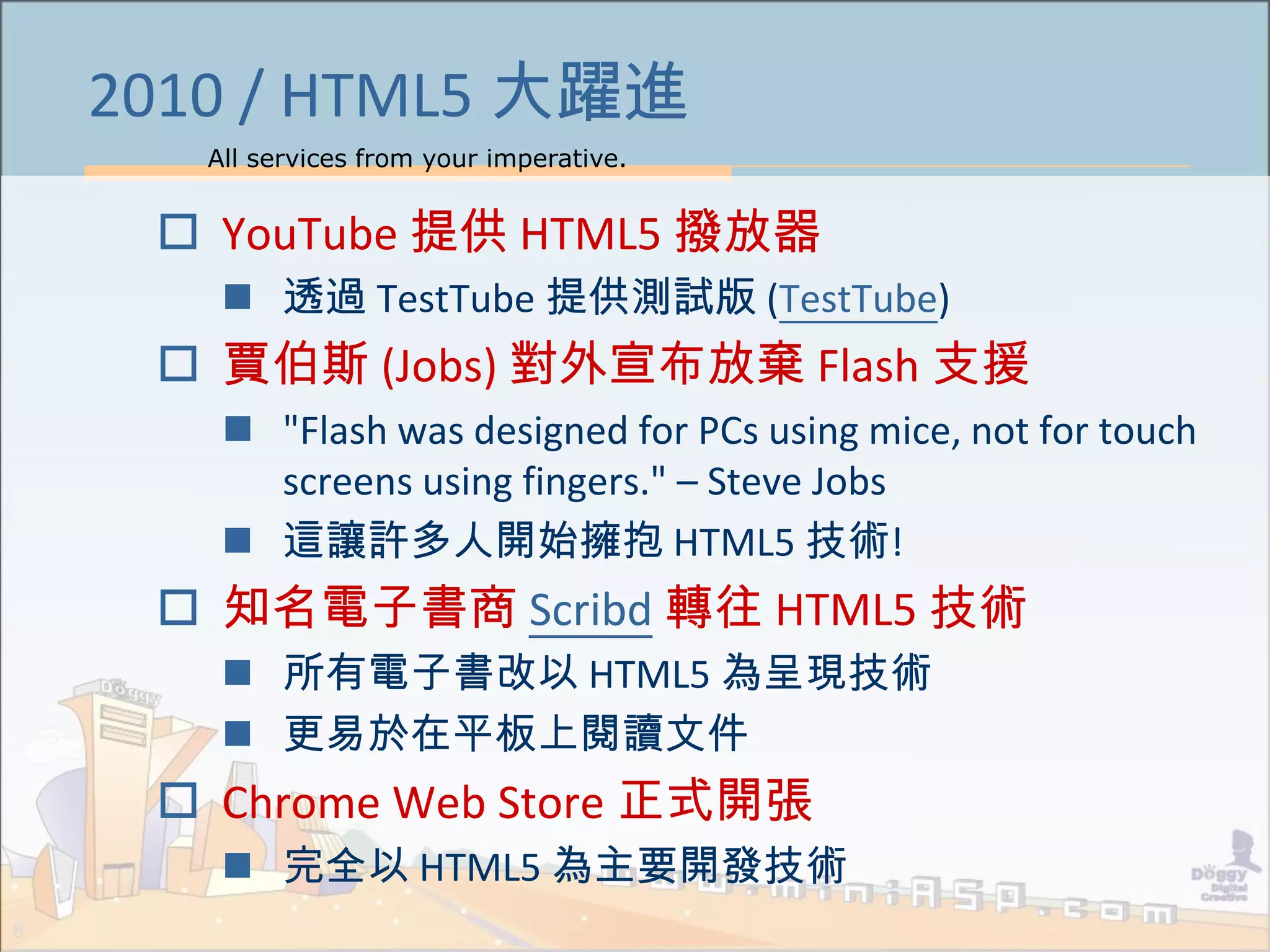 All services from your imperative.
8
2010 / HTML5 大躍進
 YouTube 提供 HTML5 撥放器
 透過 TestTube 提供測試版 (TestTube)
 賈伯斯 (Jobs) 對外宣布放棄 Flash 支援
 "Flash was designed for PCs using mice, not for touch
screens using fingers." – Steve Jobs
 這讓許多人開始擁抱 HTML5 技術!
 知名電子書商 Scribd 轉往 HTML5 技術
 所有電子書改以 HTML5 為呈現技術
 更易於在平板上閱讀文件
 Chrome Web Store 正式開張
 完全以 HTML5 為主要開發技術
 