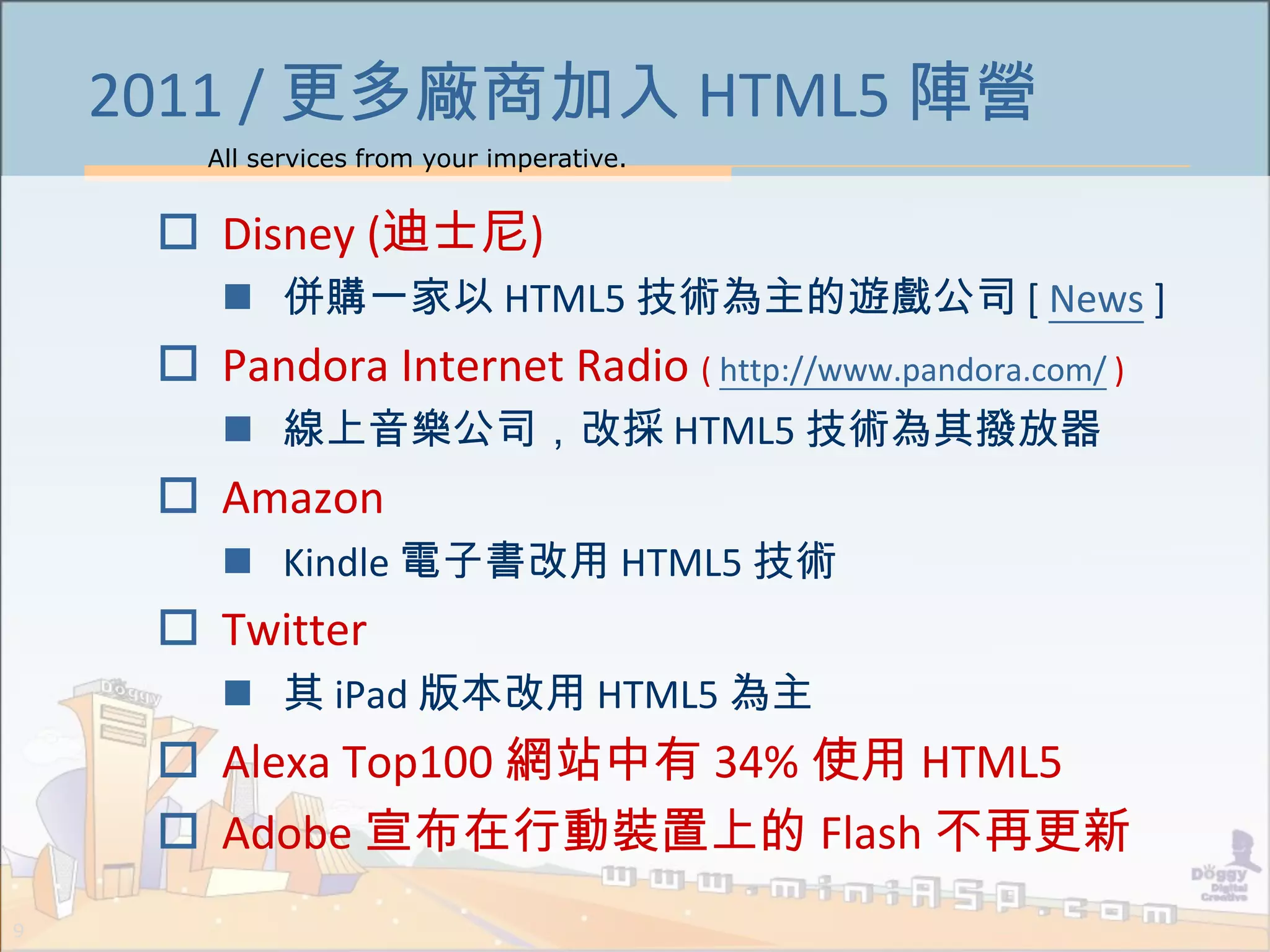 All services from your imperative.
9
2011 / 更多廠商加入 HTML5 陣營
 Disney (迪士尼)
 併購一家以 HTML5 技術為主的遊戲公司 [ News ]
 Pandora Internet Radio ( http://www.pandora.com/ )
 線上音樂公司，改採 HTML5 技術為其撥放器
 Amazon
 Kindle 電子書改用 HTML5 技術
 Twitter
 其 iPad 版本改用 HTML5 為主
 Alexa Top100 網站中有 34% 使用 HTML5
 Adobe 宣布在行動裝置上的 Flash 不再更新
 