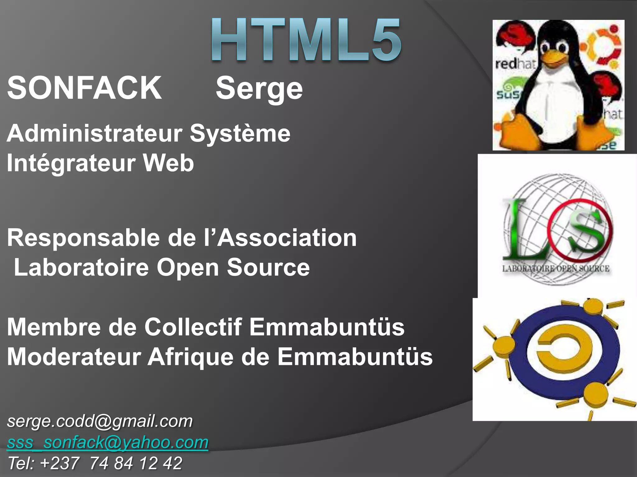 serge.codd@gmail.com
sss_sonfack@yahoo.com
Tel: +237 74 84 12 42
SONFACK Serge
Administrateur Système
Intégrateur Web
Responsable de l’Association
Laboratoire Open Source
Membre de Collectif Emmabuntüs
Moderateur Afrique de Emmabuntüs
 