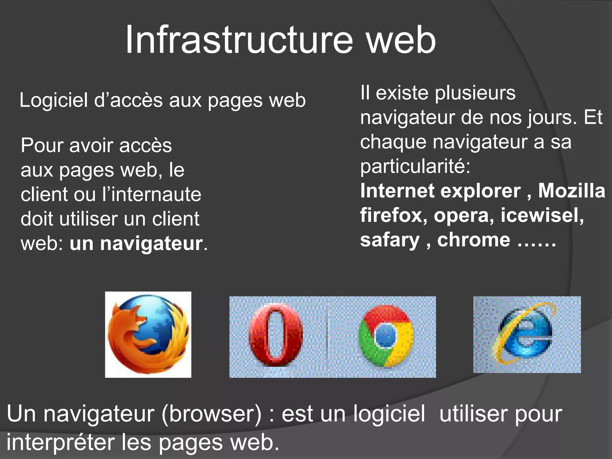 Infrastructure web
Pour avoir accès
aux pages web, le
client ou l’internaute
doit utiliser un client
web: un navigateur.
Il existe plusieurs
navigateur de nos jours. Et
chaque navigateur a sa
particularité:
Internet explorer , Mozilla
firefox, opera, icewisel,
safary , chrome ……
Un navigateur (browser) : est un logiciel utiliser pour
interpréter les pages web.
Logiciel d’accès aux pages web
 