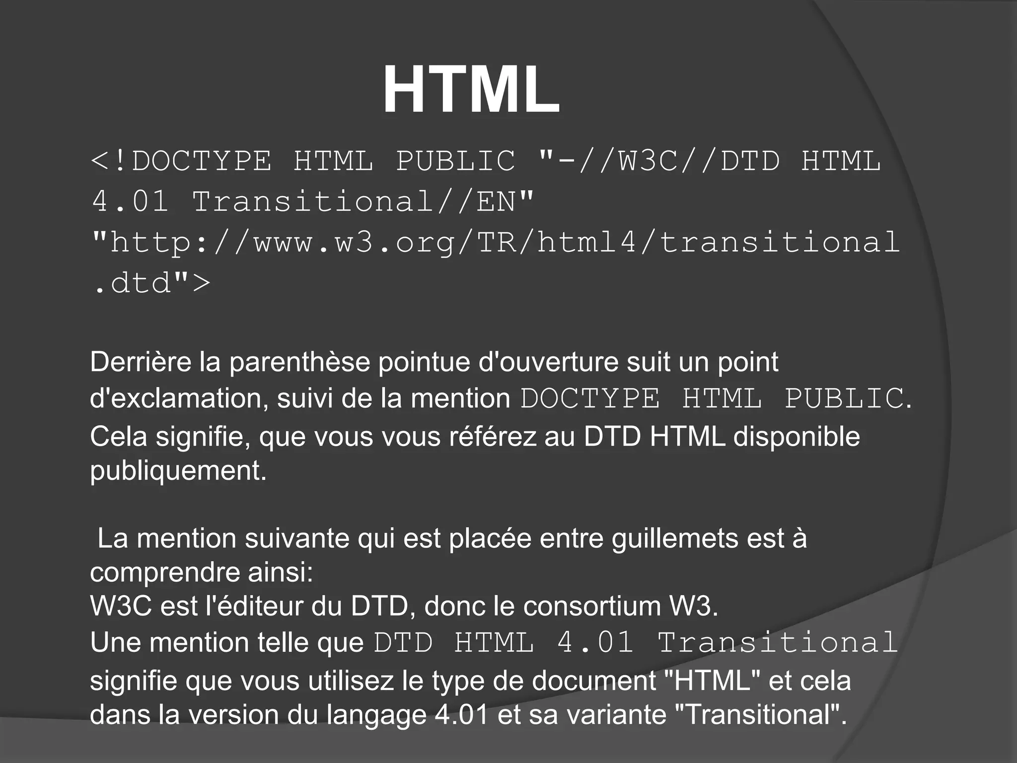 HTML
<!DOCTYPE HTML PUBLIC "-//W3C//DTD HTML
4.01 Transitional//EN"
"http://www.w3.org/TR/html4/transitional
.dtd">
Derrière la parenthèse pointue d'ouverture suit un point
d'exclamation, suivi de la mention DOCTYPE HTML PUBLIC.
Cela signifie, que vous vous référez au DTD HTML disponible
publiquement.
La mention suivante qui est placée entre guillemets est à
comprendre ainsi:
W3C est l'éditeur du DTD, donc le consortium W3.
Une mention telle que DTD HTML 4.01 Transitional
signifie que vous utilisez le type de document "HTML" et cela
dans la version du langage 4.01 et sa variante "Transitional".
 