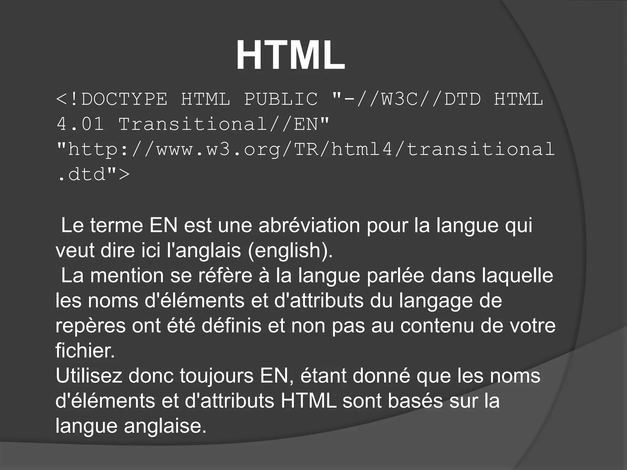 HTML
<!DOCTYPE HTML PUBLIC "-//W3C//DTD HTML
4.01 Transitional//EN"
"http://www.w3.org/TR/html4/transitional
.dtd">
Le terme EN est une abréviation pour la langue qui
veut dire ici l'anglais (english).
La mention se réfère à la langue parlée dans laquelle
les noms d'éléments et d'attributs du langage de
repères ont été définis et non pas au contenu de votre
fichier.
Utilisez donc toujours EN, étant donné que les noms
d'éléments et d'attributs HTML sont basés sur la
langue anglaise.
 