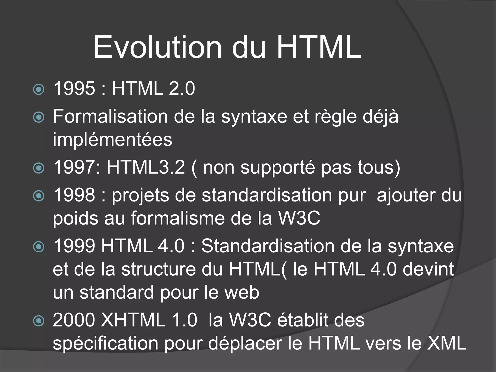 Evolution du HTML
 1995 : HTML 2.0
 Formalisation de la syntaxe et règle déjà
implémentées
 1997: HTML3.2 ( non supporté pas tous)
 1998 : projets de standardisation pur ajouter du
poids au formalisme de la W3C
 1999 HTML 4.0 : Standardisation de la syntaxe
et de la structure du HTML( le HTML 4.0 devint
un standard pour le web
 2000 XHTML 1.0 la W3C établit des
spécification pour déplacer le HTML vers le XML
 