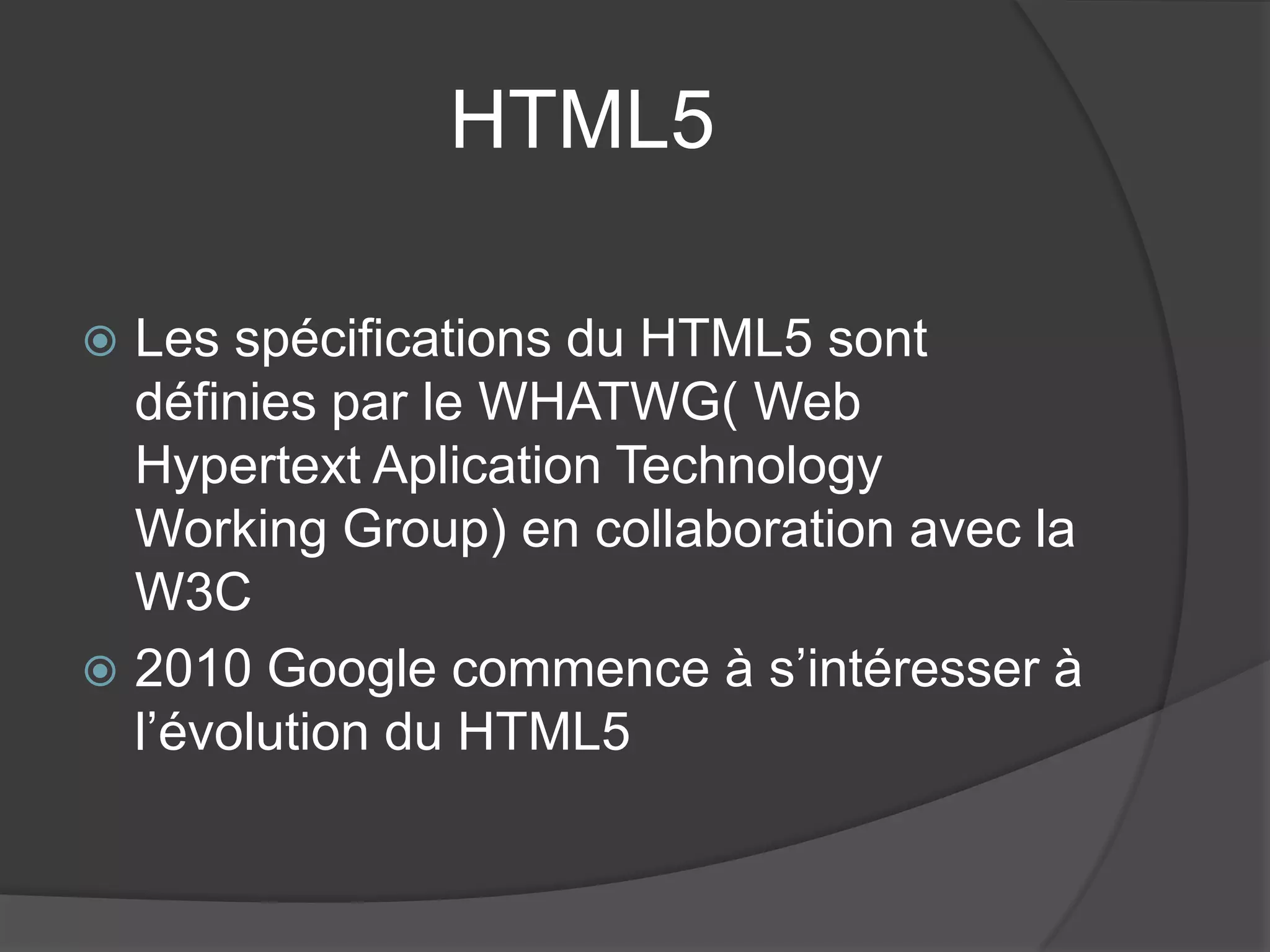 HTML5
 Les spécifications du HTML5 sont
définies par le WHATWG( Web
Hypertext Aplication Technology
Working Group) en collaboration avec la
W3C
 2010 Google commence à s’intéresser à
l’évolution du HTML5
 