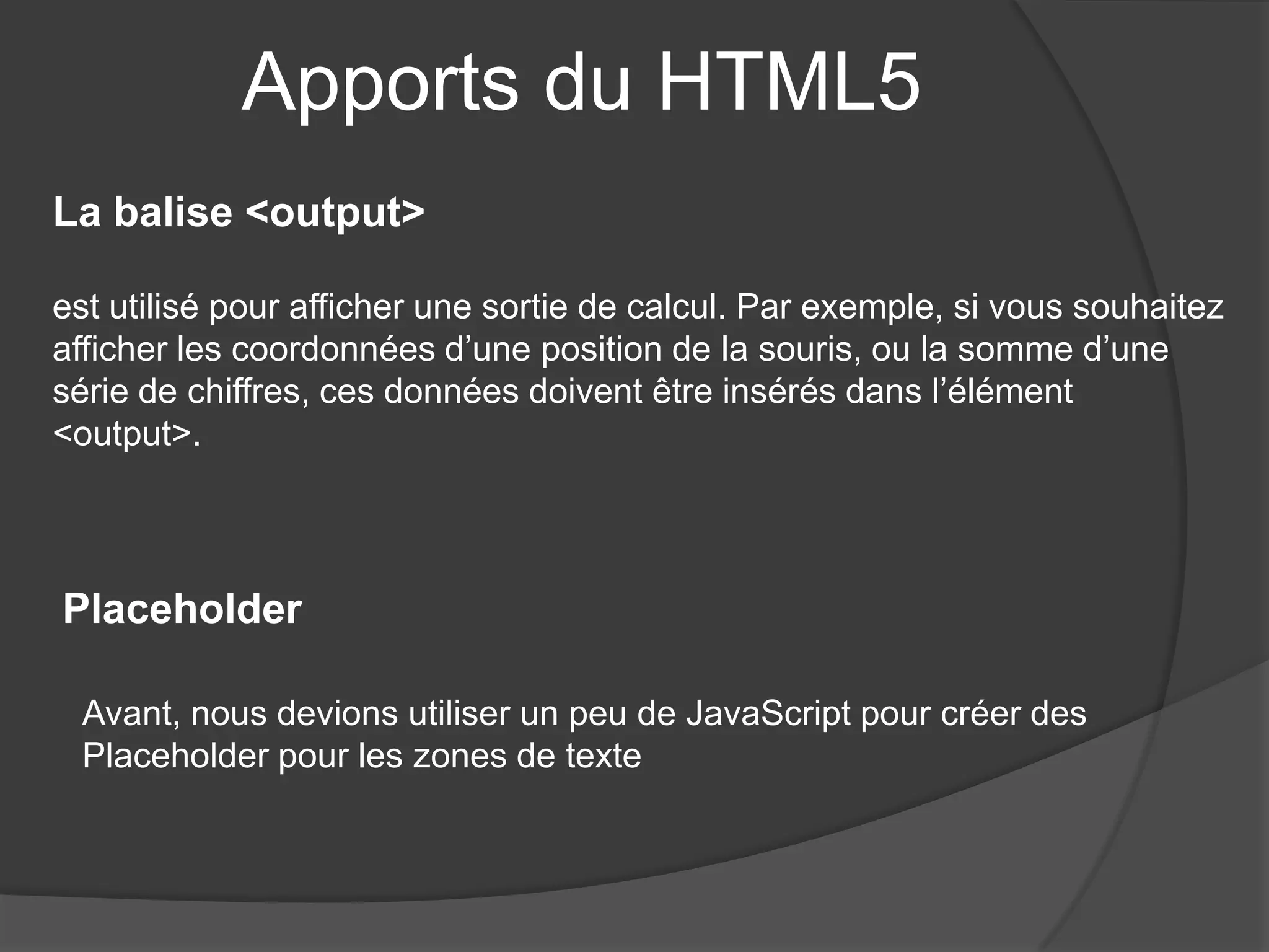 Apports du HTML5
La balise <output>
est utilisé pour afficher une sortie de calcul. Par exemple, si vous souhaitez
afficher les coordonnées d’une position de la souris, ou la somme d’une
série de chiffres, ces données doivent être insérés dans l’élément
<output>.
Placeholder
Avant, nous devions utiliser un peu de JavaScript pour créer des
Placeholder pour les zones de texte
 