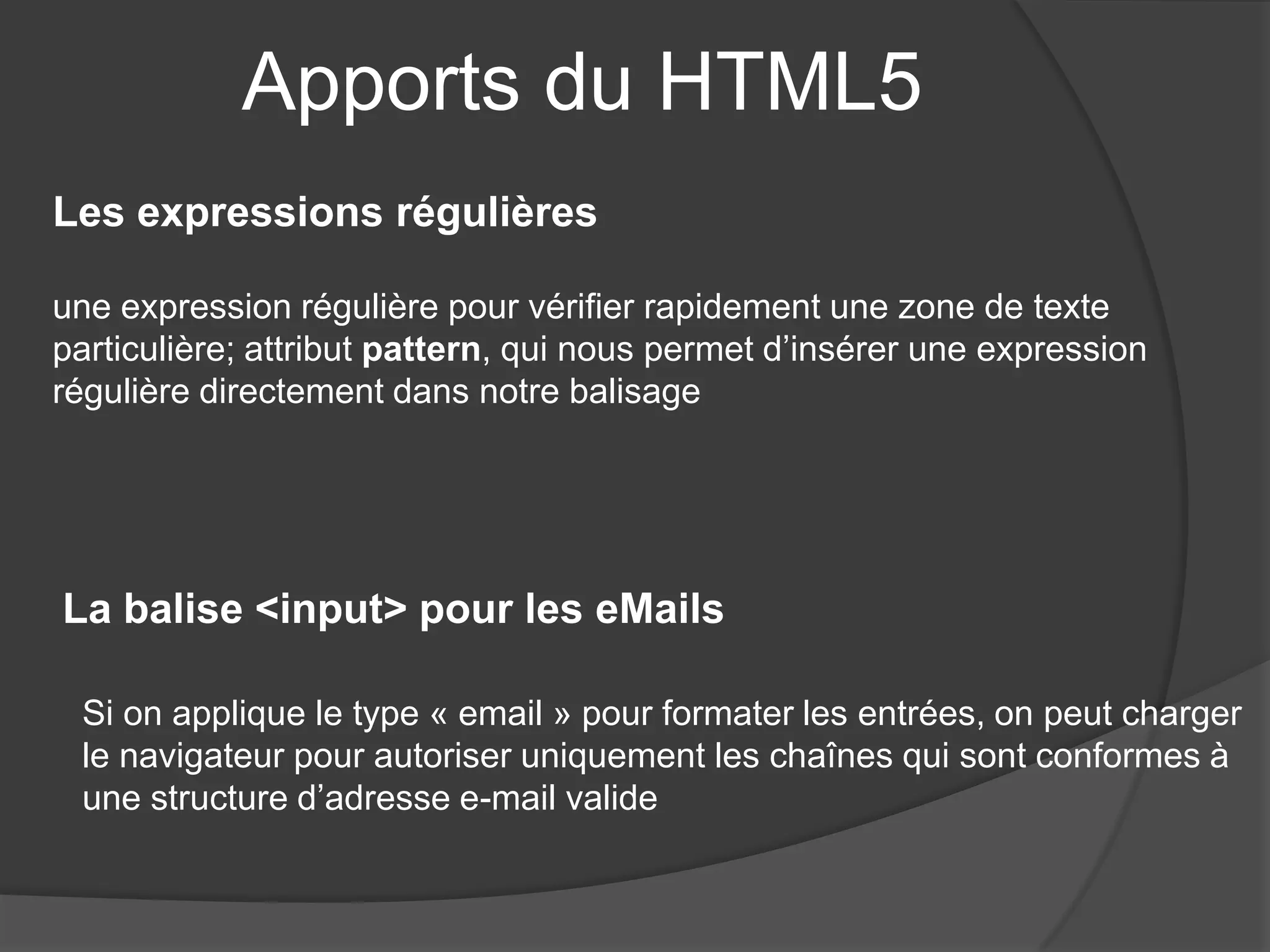 Apports du HTML5
Les expressions régulières
une expression régulière pour vérifier rapidement une zone de texte
particulière; attribut pattern, qui nous permet d’insérer une expression
régulière directement dans notre balisage
La balise <input> pour les eMails
Si on applique le type « email » pour formater les entrées, on peut charger
le navigateur pour autoriser uniquement les chaînes qui sont conformes à
une structure d’adresse e-mail valide
 