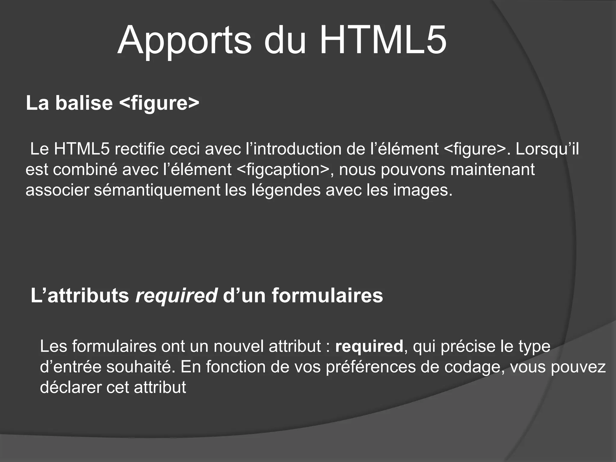 Apports du HTML5
La balise <figure>
Le HTML5 rectifie ceci avec l’introduction de l’élément <figure>. Lorsqu’il
est combiné avec l’élément <figcaption>, nous pouvons maintenant
associer sémantiquement les légendes avec les images.
L’attributs required d’un formulaires
Les formulaires ont un nouvel attribut : required, qui précise le type
d’entrée souhaité. En fonction de vos préférences de codage, vous pouvez
déclarer cet attribut
 