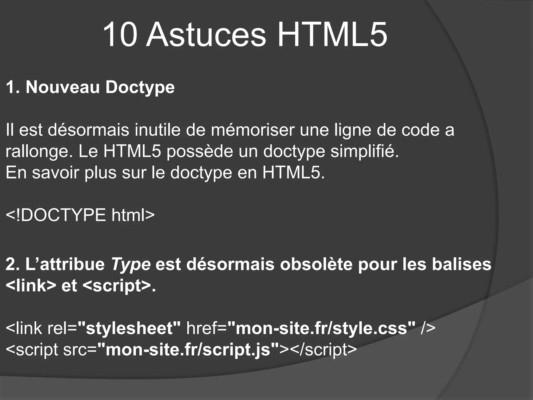 10 Astuces HTML5
1. Nouveau Doctype
Il est désormais inutile de mémoriser une ligne de code a
rallonge. Le HTML5 possède un doctype simplifié.
En savoir plus sur le doctype en HTML5.
<!DOCTYPE html>
2. L’attribue Type est désormais obsolète pour les balises
<link> et <script>.
<link rel="stylesheet" href="mon-site.fr/style.css" />
<script src="mon-site.fr/script.js"></script>
 