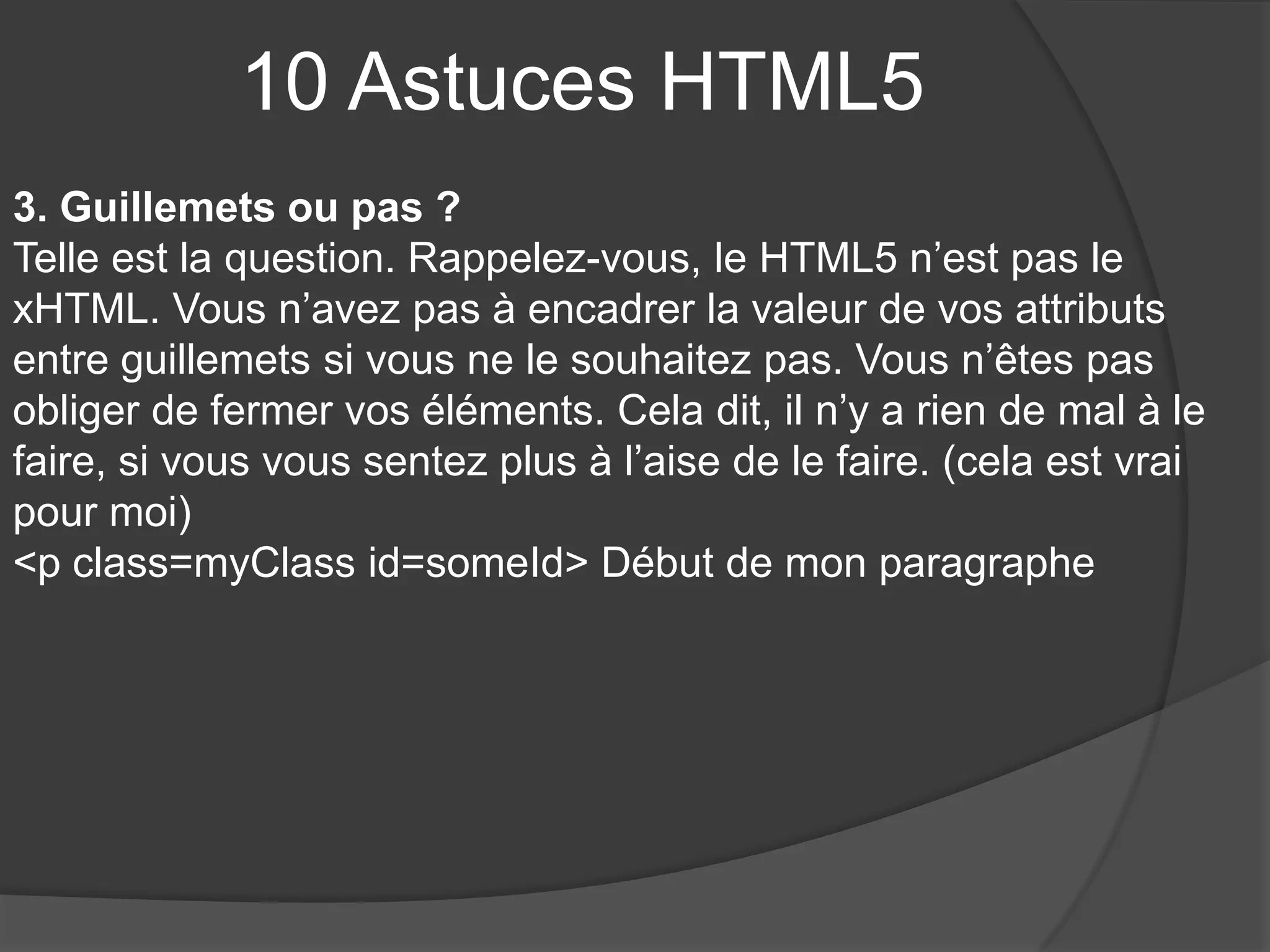 10 Astuces HTML5
3. Guillemets ou pas ?
Telle est la question. Rappelez-vous, le HTML5 n’est pas le
xHTML. Vous n’avez pas à encadrer la valeur de vos attributs
entre guillemets si vous ne le souhaitez pas. Vous n’êtes pas
obliger de fermer vos éléments. Cela dit, il n’y a rien de mal à le
faire, si vous vous sentez plus à l’aise de le faire. (cela est vrai
pour moi)
<p class=myClass id=someId> Début de mon paragraphe
 