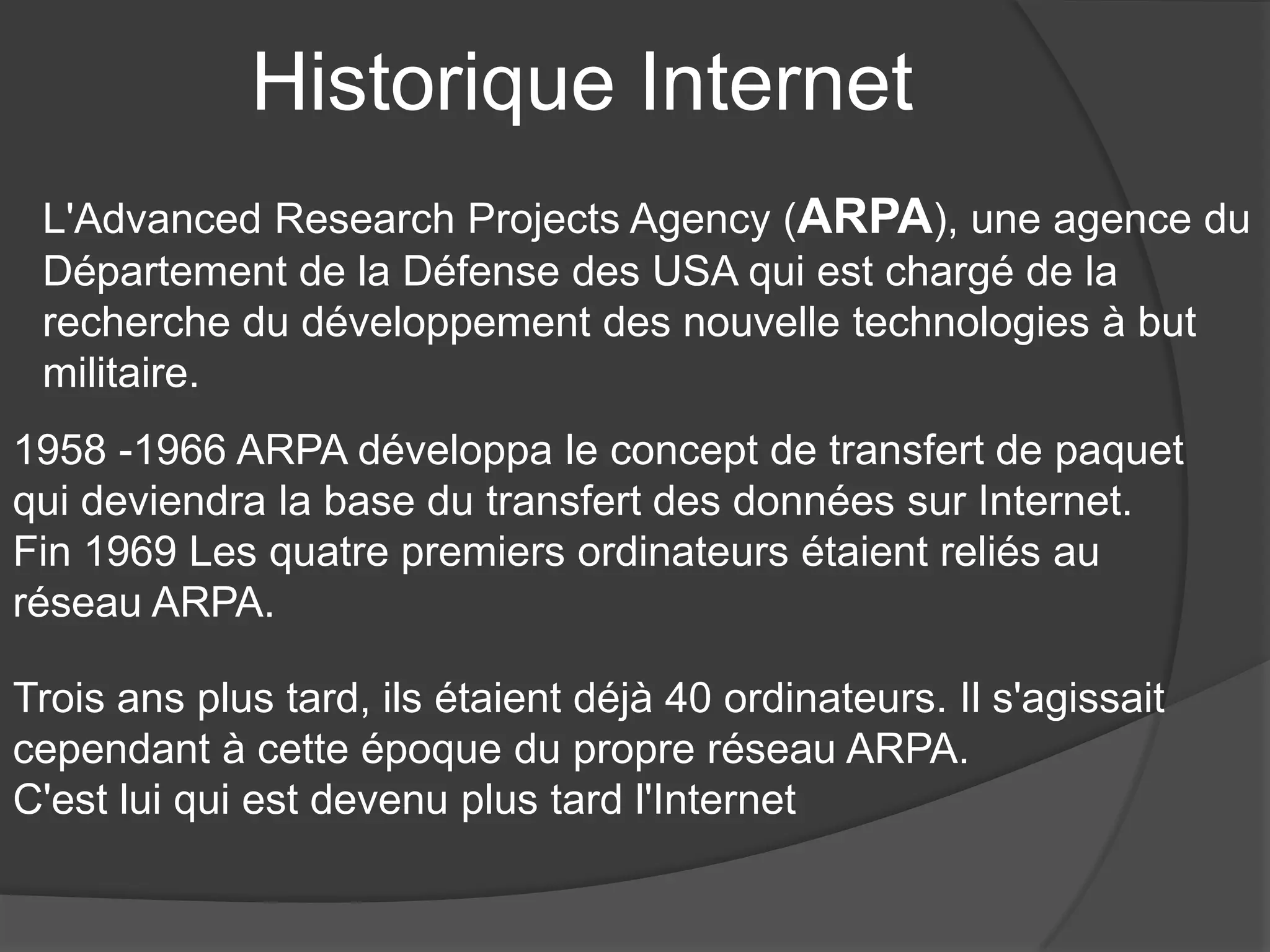 Historique Internet
L'Advanced Research Projects Agency (ARPA), une agence du
Département de la Défense des USA qui est chargé de la
recherche du développement des nouvelle technologies à but
militaire.
1958 -1966 ARPA développa le concept de transfert de paquet
qui deviendra la base du transfert des données sur Internet.
Fin 1969 Les quatre premiers ordinateurs étaient reliés au
réseau ARPA.
Trois ans plus tard, ils étaient déjà 40 ordinateurs. Il s'agissait
cependant à cette époque du propre réseau ARPA.
C'est lui qui est devenu plus tard l'Internet
 