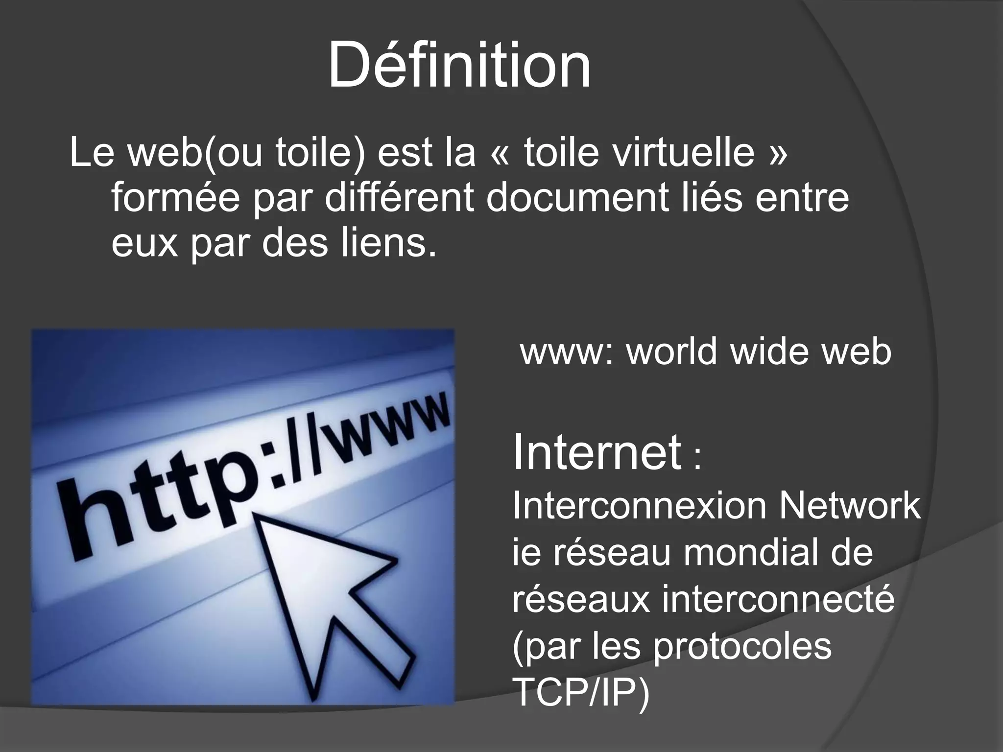 Définition
Le web(ou toile) est la « toile virtuelle »
formée par différent document liés entre
eux par des liens.
www: world wide web
Internet :
Interconnexion Network
ie réseau mondial de
réseaux interconnecté
(par les protocoles
TCP/IP)
 