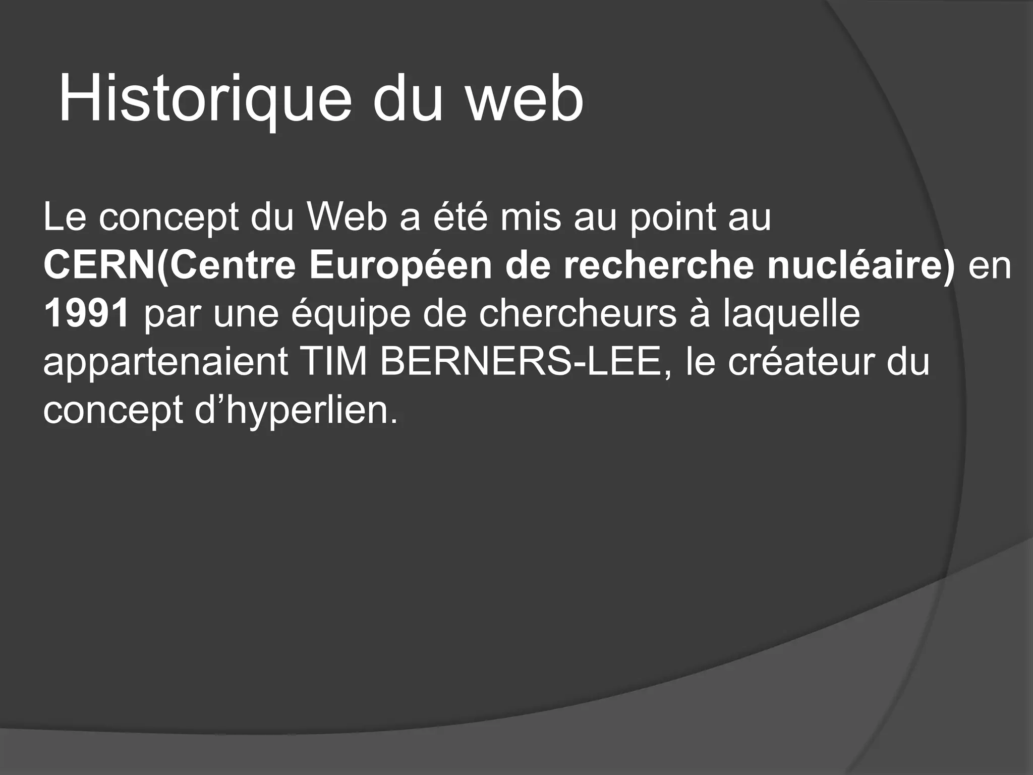 Historique du web
Le concept du Web a été mis au point au
CERN(Centre Européen de recherche nucléaire) en
1991 par une équipe de chercheurs à laquelle
appartenaient TIM BERNERS-LEE, le créateur du
concept d’hyperlien.
 