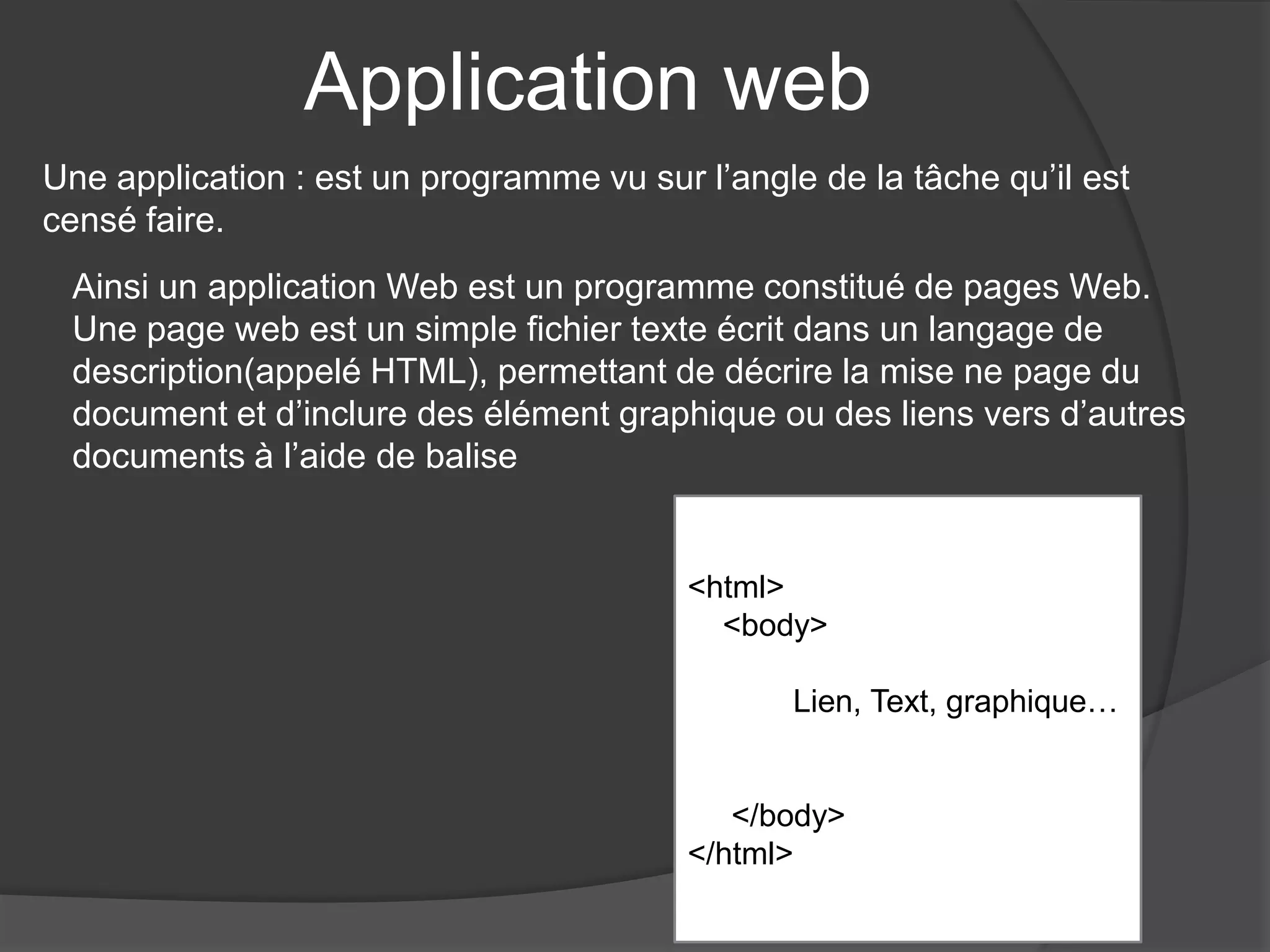 Application web
<html>
<body>
Lien, Text, graphique…
</body>
</html>
Une application : est un programme vu sur l’angle de la tâche qu’il est
censé faire.
Ainsi un application Web est un programme constitué de pages Web.
Une page web est un simple fichier texte écrit dans un langage de
description(appelé HTML), permettant de décrire la mise ne page du
document et d’inclure des élément graphique ou des liens vers d’autres
documents à l’aide de balise
 