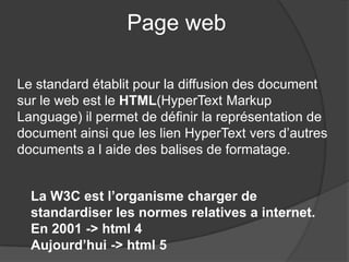 Page web
Le standard établit pour la diffusion des document
sur le web est le HTML(HyperText Markup
Language) il permet de définir la représentation de
document ainsi que les lien HyperText vers d’autres
documents a l aide des balises de formatage.
La W3C est l’organisme charger de
standardiser les normes relatives a internet.
En 2001 -> html 4
Aujourd’hui -> html 5
 