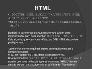 HTML
<!DOCTYPE HTML PUBLIC "-//W3C//DTD HTML
4.01 Transitional//EN"
"http://www.w3.org/TR/html4/transitional
.dtd">
Derrière la parenthèse pointue d'ouverture suit un point
d'exclamation, suivi de la mention DOCTYPE HTML PUBLIC.
Cela signifie, que vous vous référez au DTD HTML disponible
publiquement.
La mention suivante qui est placée entre guillemets est à
comprendre ainsi:
W3C est l'éditeur du DTD, donc le consortium W3.
Une mention telle que DTD HTML 4.01 Transitional
signifie que vous utilisez le type de document "HTML" et cela
dans la version du langage 4.01 et sa variante "Transitional".
 