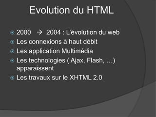 Evolution du HTML
 2000  2004 : L’évolution du web
 Les connexions à haut débit
 Les application Multimédia
 Les technologies ( Ajax, Flash, …)
apparaissent
 Les travaux sur le XHTML 2.0
 