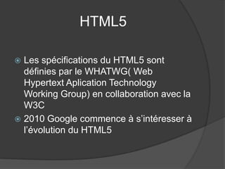 HTML5
 Les spécifications du HTML5 sont
définies par le WHATWG( Web
Hypertext Aplication Technology
Working Group) en collaboration avec la
W3C
 2010 Google commence à s’intéresser à
l’évolution du HTML5
 