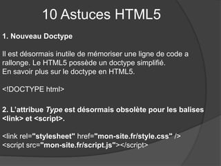 10 Astuces HTML5
1. Nouveau Doctype
Il est désormais inutile de mémoriser une ligne de code a
rallonge. Le HTML5 possède un doctype simplifié.
En savoir plus sur le doctype en HTML5.
<!DOCTYPE html>
2. L’attribue Type est désormais obsolète pour les balises
<link> et <script>.
<link rel="stylesheet" href="mon-site.fr/style.css" />
<script src="mon-site.fr/script.js"></script>
 