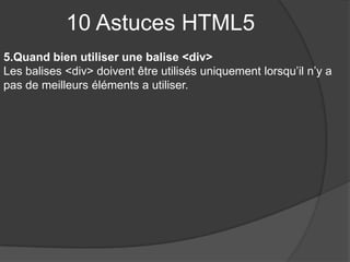 10 Astuces HTML5
5.Quand bien utiliser une balise <div>
Les balises <div> doivent être utilisés uniquement lorsqu’il n’y a
pas de meilleurs éléments a utiliser.
 