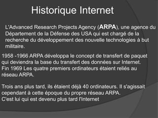 Historique Internet
L'Advanced Research Projects Agency (ARPA), une agence du
Département de la Défense des USA qui est chargé de la
recherche du développement des nouvelle technologies à but
militaire.
1958 -1966 ARPA développa le concept de transfert de paquet
qui deviendra la base du transfert des données sur Internet.
Fin 1969 Les quatre premiers ordinateurs étaient reliés au
réseau ARPA.
Trois ans plus tard, ils étaient déjà 40 ordinateurs. Il s'agissait
cependant à cette époque du propre réseau ARPA.
C'est lui qui est devenu plus tard l'Internet
 