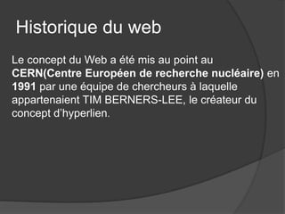 Historique du web
Le concept du Web a été mis au point au
CERN(Centre Européen de recherche nucléaire) en
1991 par une équipe de chercheurs à laquelle
appartenaient TIM BERNERS-LEE, le créateur du
concept d’hyperlien.
 