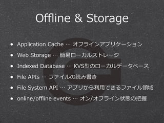 Oﬄine  &  Storage
• Application  Cache  …  オフラインアプリケーション
• Web  Storage  …  簡易易ローカルストレージ
• Indexed  Database  …  KVS型のローカルデータベース
• File  APIs  …  ファイルの読み書き
• File  System  API  …  アプリから利利⽤用できるファイル領領域
• online/oﬄine  events  …  オン/オフライン状態の把握

 