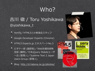 Who?
吉川  徹  /  Toru  Yoshikawa
@yoshikawa_̲t

html5j／HTML5とか勉強会スタッフ
Google  Developer  Experts  (Chrome)
HTML5  Experts.jp  エキスパートNo.3
ビギナー部  (副部⻑⾧長)／Web先端技術味
⾒見見部  (顧問)／⽇日本jQuery  Mobileユーザ
ー会  (管理理⼈人)／Sublime  Text  2  Japan  
Users  Group  (管理理⼈人)
Blog:  http://d.hatena.ne.jp/pikotea/

 