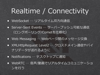 Realtime  /  Connectivity
• WebSocket  …  リアルタイム双⽅方向通信
• Server-‐‑‒Sent  Events  …  サーバープッシュ可能な通信
（ロングポーリング/Cometを仕様化）

• Web  Messaging  …  Webページ間のメッセージ交換
• XMLHttpRequest  Level2  …  クロスドメイン通信やバイ
ナリデータが送れるように

• Notiﬁcations  …  デスクトップに通知
• WebRTC  …  ⾳音声/動画でリアルタイムコミュニケーショ
ンを⾏行行う

 
