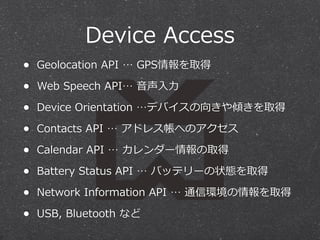 Device  Access
•

Geolocation  API  …  GPS情報を取得

•

Web  Speech  API…  ⾳音声⼊入⼒力力

•

Device  Orientation  …デバイスの向きや傾きを取得

•

Contacts  API  …  アドレス帳へのアクセス

•

Calendar  API  …  カレンダー情報の取得

•

Battery  Status  API  …  バッテリーの状態を取得

•

Network  Information  API  …  通信環境の情報を取得

•

USB,  Bluetooth  など

 