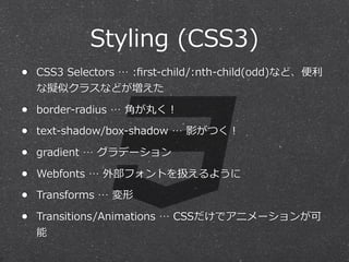 Styling  (CSS3)
•

CSS3  Selectors  …  :ﬁrst-‐‑‒child/:nth-‐‑‒child(odd)など、便便利利

•

border-‐‑‒radius  …  ⾓角が丸く！

•

text-‐‑‒shadow/box-‐‑‒shadow  …  影がつく！

•

gradient  …  グラデーション

•

Webfonts  …  外部フォントを扱えるように

•

Transforms  …  変形

•

Transitions/Animations  …  CSSだけでアニメーションが可

な擬似クラスなどが増えた

能

 