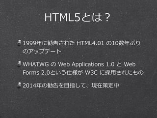HTML5とは？
1999年年に勧告された  HTML4.01  の10数年年ぶり
のアップデート
WHATWG  の  Web  Applications  1.0  と  Web  
Forms  2.0という仕様が  W3C  に採⽤用されたもの
2014年年の勧告を⽬目指して、現在策定中

 