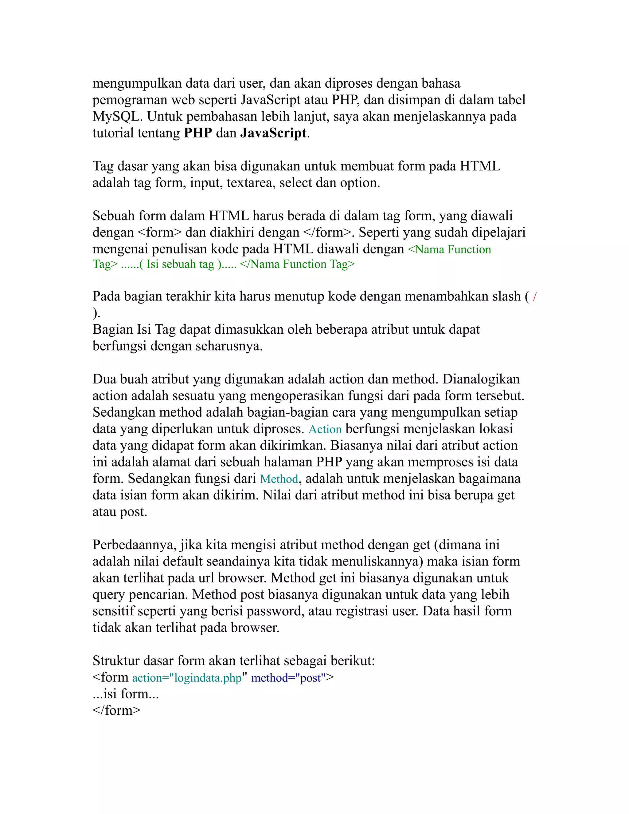 mengumpulkan data dari user, dan akan diproses dengan bahasa
pemograman web seperti JavaScript atau PHP, dan disimpan di dalam tabel
MySQL. Untuk pembahasan lebih lanjut, saya akan menjelaskannya pada
tutorial tentang PHP dan JavaScript.
Tag dasar yang akan bisa digunakan untuk membuat form pada HTML
adalah tag form, input, textarea, select dan option.
Sebuah form dalam HTML harus berada di dalam tag form, yang diawali
dengan <form> dan diakhiri dengan </form>. Seperti yang sudah dipelajari
mengenai penulisan kode pada HTML diawali dengan <Nama Function
Tag> ......( Isi sebuah tag )..... </Nama Function Tag>

Pada bagian terakhir kita harus menutup kode dengan menambahkan slash ( /
).
Bagian Isi Tag dapat dimasukkan oleh beberapa atribut untuk dapat
berfungsi dengan seharusnya.
Dua buah atribut yang digunakan adalah action dan method. Dianalogikan
action adalah sesuatu yang mengoperasikan fungsi dari pada form tersebut.
Sedangkan method adalah bagian-bagian cara yang mengumpulkan setiap
data yang diperlukan untuk diproses. Action berfungsi menjelaskan lokasi
data yang didapat form akan dikirimkan. Biasanya nilai dari atribut action
ini adalah alamat dari sebuah halaman PHP yang akan memproses isi data
form. Sedangkan fungsi dari Method, adalah untuk menjelaskan bagaimana
data isian form akan dikirim. Nilai dari atribut method ini bisa berupa get
atau post.
Perbedaannya, jika kita mengisi atribut method dengan get (dimana ini
adalah nilai default seandainya kita tidak menuliskannya) maka isian form
akan terlihat pada url browser. Method get ini biasanya digunakan untuk
query pencarian. Method post biasanya digunakan untuk data yang lebih
sensitif seperti yang berisi password, atau registrasi user. Data hasil form
tidak akan terlihat pada browser.
Struktur dasar form akan terlihat sebagai berikut:
<form action="logindata.php" method="post">
...isi form...
</form>

 