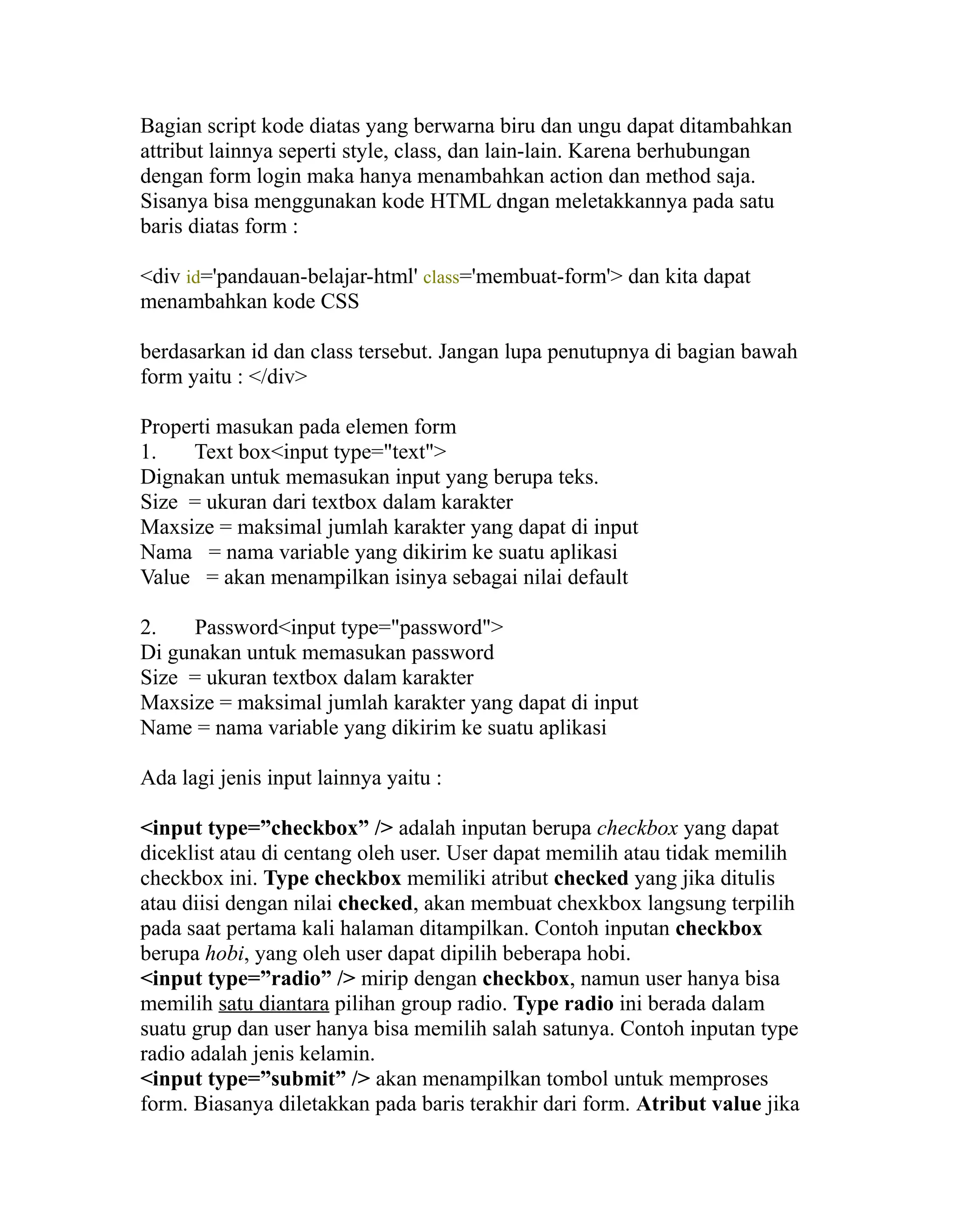 Bagian script kode diatas yang berwarna biru dan ungu dapat ditambahkan
attribut lainnya seperti style, class, dan lain-lain. Karena berhubungan
dengan form login maka hanya menambahkan action dan method saja.
Sisanya bisa menggunakan kode HTML dngan meletakkannya pada satu
baris diatas form :
<div id='pandauan-belajar-html' class='membuat-form'> dan kita dapat
menambahkan kode CSS
berdasarkan id dan class tersebut. Jangan lupa penutupnya di bagian bawah
form yaitu : </div>
Properti masukan pada elemen form
1.
Text box<input type="text">
Dignakan untuk memasukan input yang berupa teks.
Size = ukuran dari textbox dalam karakter
Maxsize = maksimal jumlah karakter yang dapat di input
Nama = nama variable yang dikirim ke suatu aplikasi
Value = akan menampilkan isinya sebagai nilai default
2.
Password<input type="password">
Di gunakan untuk memasukan password
Size = ukuran textbox dalam karakter
Maxsize = maksimal jumlah karakter yang dapat di input
Name = nama variable yang dikirim ke suatu aplikasi
Ada lagi jenis input lainnya yaitu :
<input type=”checkbox” /> adalah inputan berupa checkbox yang dapat
diceklist atau di centang oleh user. User dapat memilih atau tidak memilih
checkbox ini. Type checkbox memiliki atribut checked yang jika ditulis
atau diisi dengan nilai checked, akan membuat chexkbox langsung terpilih
pada saat pertama kali halaman ditampilkan. Contoh inputan checkbox
berupa hobi, yang oleh user dapat dipilih beberapa hobi.
<input type=”radio” /> mirip dengan checkbox, namun user hanya bisa
memilih satu diantara pilihan group radio. Type radio ini berada dalam
suatu grup dan user hanya bisa memilih salah satunya. Contoh inputan type
radio adalah jenis kelamin.
<input type=”submit” /> akan menampilkan tombol untuk memproses
form. Biasanya diletakkan pada baris terakhir dari form. Atribut value jika

 