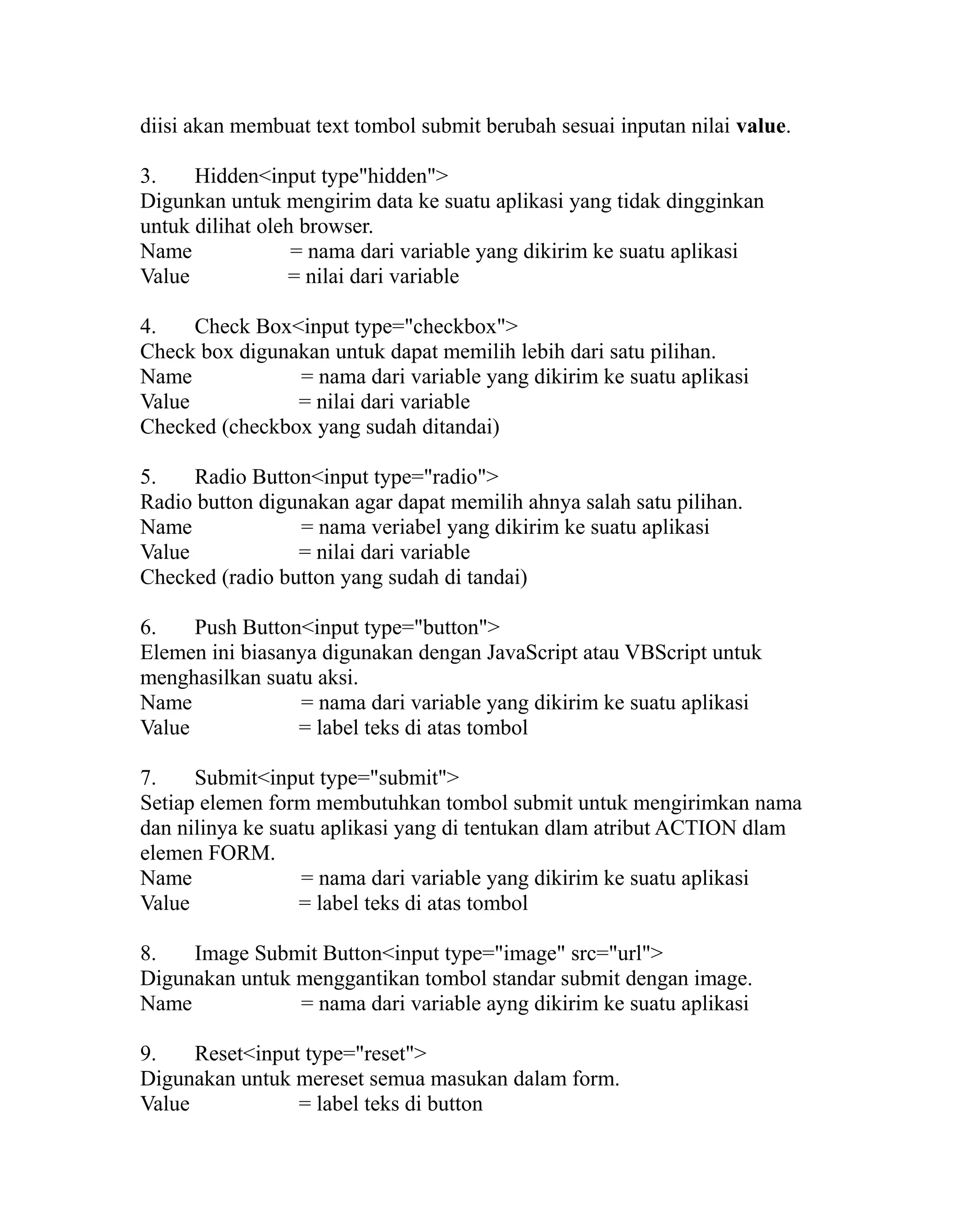 diisi akan membuat text tombol submit berubah sesuai inputan nilai value.
3.
Hidden<input type"hidden">
Digunkan untuk mengirim data ke suatu aplikasi yang tidak dingginkan
untuk dilihat oleh browser.
Name
= nama dari variable yang dikirim ke suatu aplikasi
Value
= nilai dari variable
4.
Check Box<input type="checkbox">
Check box digunakan untuk dapat memilih lebih dari satu pilihan.
Name
= nama dari variable yang dikirim ke suatu aplikasi
Value
= nilai dari variable
Checked (checkbox yang sudah ditandai)
5.
Radio Button<input type="radio">
Radio button digunakan agar dapat memilih ahnya salah satu pilihan.
Name
= nama veriabel yang dikirim ke suatu aplikasi
Value
= nilai dari variable
Checked (radio button yang sudah di tandai)
6.
Push Button<input type="button">
Elemen ini biasanya digunakan dengan JavaScript atau VBScript untuk
menghasilkan suatu aksi.
Name
= nama dari variable yang dikirim ke suatu aplikasi
Value
= label teks di atas tombol
7.
Submit<input type="submit">
Setiap elemen form membutuhkan tombol submit untuk mengirimkan nama
dan nilinya ke suatu aplikasi yang di tentukan dlam atribut ACTION dlam
elemen FORM.
Name
= nama dari variable yang dikirim ke suatu aplikasi
Value
= label teks di atas tombol
8.
Image Submit Button<input type="image" src="url">
Digunakan untuk menggantikan tombol standar submit dengan image.
Name
= nama dari variable ayng dikirim ke suatu aplikasi
9.
Reset<input type="reset">
Digunakan untuk mereset semua masukan dalam form.
Value
= label teks di button

 