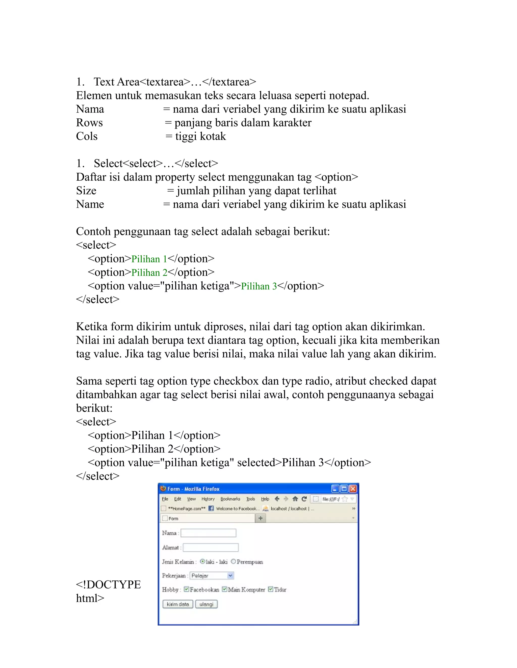 1. Text Area<textarea>…</textarea>
Elemen untuk memasukan teks secara leluasa seperti notepad.
Nama
= nama dari veriabel yang dikirim ke suatu aplikasi
Rows
= panjang baris dalam karakter
Cols
= tiggi kotak
1. Select<select>…</select>
Daftar isi dalam property select menggunakan tag <option>
Size
= jumlah pilihan yang dapat terlihat
Name
= nama dari veriabel yang dikirim ke suatu aplikasi
Contoh penggunaan tag select adalah sebagai berikut:
<select>
<option>Pilihan 1</option>
<option>Pilihan 2</option>
<option value="pilihan ketiga">Pilihan 3</option>
</select>
Ketika form dikirim untuk diproses, nilai dari tag option akan dikirimkan.
Nilai ini adalah berupa text diantara tag option, kecuali jika kita memberikan
tag value. Jika tag value berisi nilai, maka nilai value lah yang akan dikirim.
Sama seperti tag option type checkbox dan type radio, atribut checked dapat
ditambahkan agar tag select berisi nilai awal, contoh penggunaanya sebagai
berikut:
<select>
<option>Pilihan 1</option>
<option>Pilihan 2</option>
<option value="pilihan ketiga" selected>Pilihan 3</option>
</select>

<!DOCTYPE
html>

 
