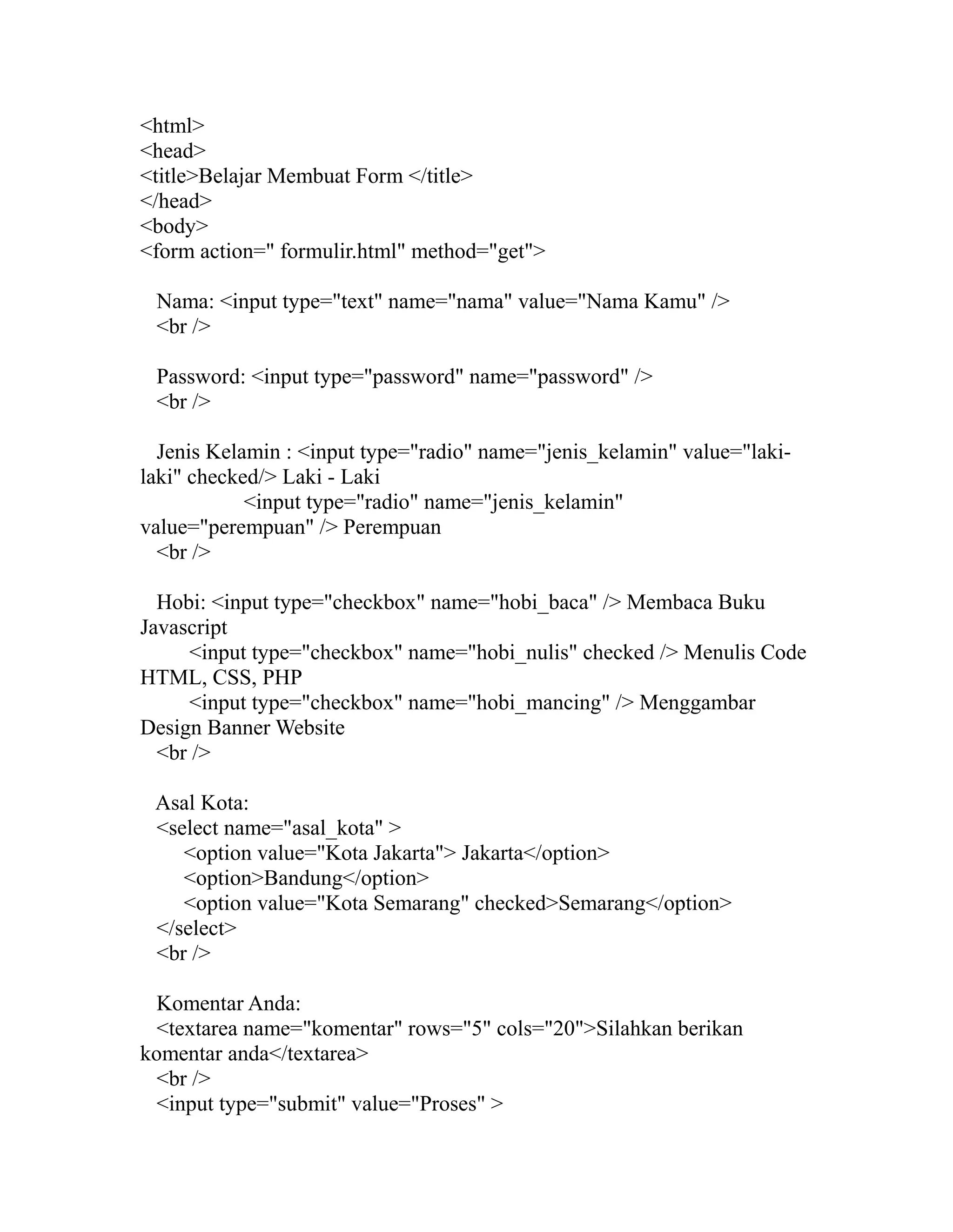 <html>
<head>
<title>Belajar Membuat Form </title>
</head>
<body>
<form action=" formulir.html" method="get">
Nama: <input type="text" name="nama" value="Nama Kamu" />
<br />
Password: <input type="password" name="password" />
<br />
Jenis Kelamin : <input type="radio" name="jenis_kelamin" value="lakilaki" checked/> Laki - Laki
<input type="radio" name="jenis_kelamin"
value="perempuan" /> Perempuan
<br />
Hobi: <input type="checkbox" name="hobi_baca" /> Membaca Buku
Javascript
<input type="checkbox" name="hobi_nulis" checked /> Menulis Code
HTML, CSS, PHP
<input type="checkbox" name="hobi_mancing" /> Menggambar
Design Banner Website
<br />
Asal Kota:
<select name="asal_kota" >
<option value="Kota Jakarta"> Jakarta</option>
<option>Bandung</option>
<option value="Kota Semarang" checked>Semarang</option>
</select>
<br />
Komentar Anda:
<textarea name="komentar" rows="5" cols="20">Silahkan berikan
komentar anda</textarea>
<br />
<input type="submit" value="Proses" >

 