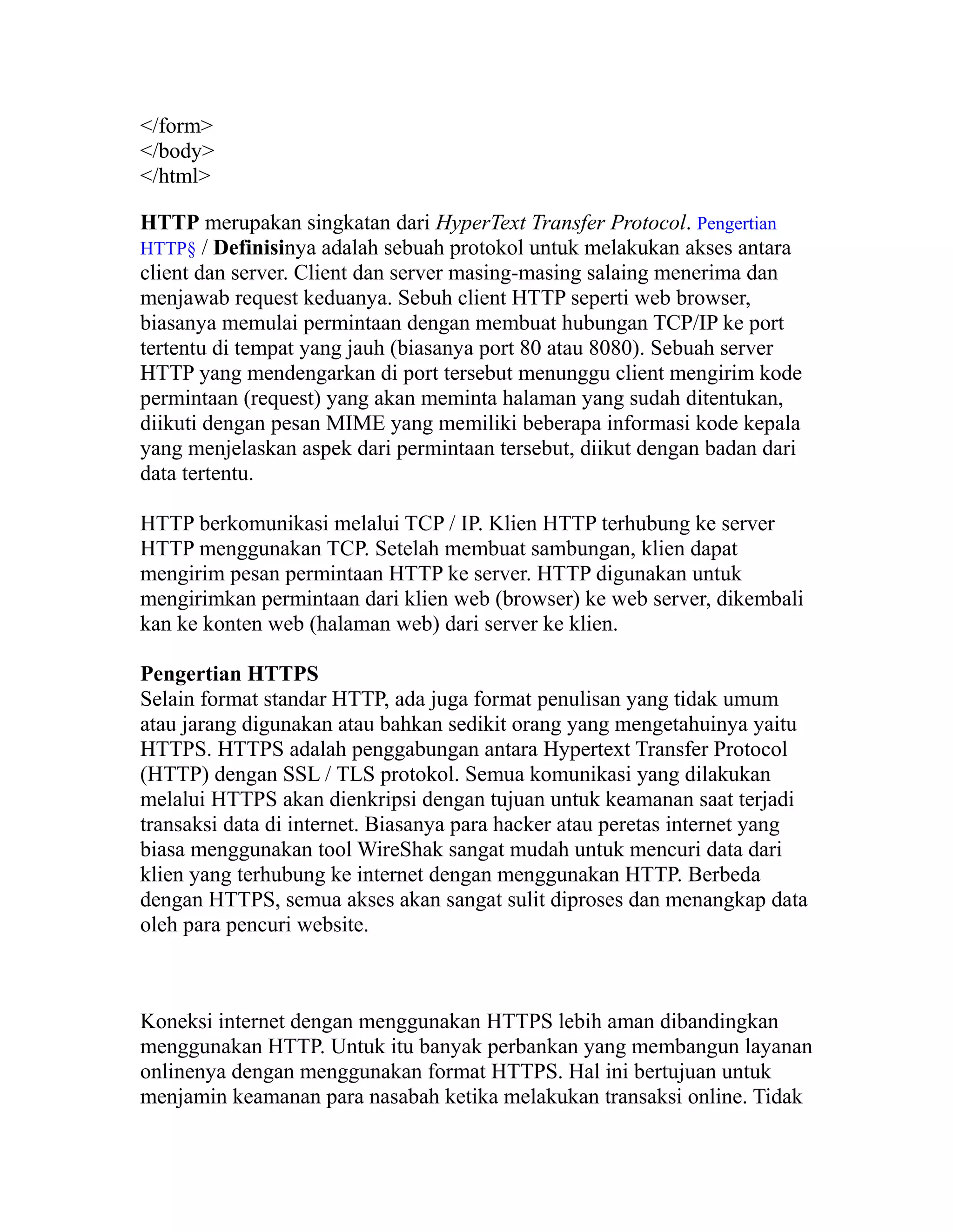 </form>
</body>
</html>
HTTP merupakan singkatan dari HyperText Transfer Protocol. Pengertian
HTTP§ / Definisinya adalah sebuah protokol untuk melakukan akses antara
client dan server. Client dan server masing-masing salaing menerima dan
menjawab request keduanya. Sebuh client HTTP seperti web browser,
biasanya memulai permintaan dengan membuat hubungan TCP/IP ke port
tertentu di tempat yang jauh (biasanya port 80 atau 8080). Sebuah server
HTTP yang mendengarkan di port tersebut menunggu client mengirim kode
permintaan (request) yang akan meminta halaman yang sudah ditentukan,
diikuti dengan pesan MIME yang memiliki beberapa informasi kode kepala
yang menjelaskan aspek dari permintaan tersebut, diikut dengan badan dari
data tertentu.
HTTP berkomunikasi melalui TCP / IP. Klien HTTP terhubung ke server
HTTP menggunakan TCP. Setelah membuat sambungan, klien dapat
mengirim pesan permintaan HTTP ke server. HTTP digunakan untuk
mengirimkan permintaan dari klien web (browser) ke web server, dikembali
kan ke konten web (halaman web) dari server ke klien.
Pengertian HTTPS
Selain format standar HTTP, ada juga format penulisan yang tidak umum
atau jarang digunakan atau bahkan sedikit orang yang mengetahuinya yaitu
HTTPS. HTTPS adalah penggabungan antara Hypertext Transfer Protocol
(HTTP) dengan SSL / TLS protokol. Semua komunikasi yang dilakukan
melalui HTTPS akan dienkripsi dengan tujuan untuk keamanan saat terjadi
transaksi data di internet. Biasanya para hacker atau peretas internet yang
biasa menggunakan tool WireShak sangat mudah untuk mencuri data dari
klien yang terhubung ke internet dengan menggunakan HTTP. Berbeda
dengan HTTPS, semua akses akan sangat sulit diproses dan menangkap data
oleh para pencuri website.

Koneksi internet dengan menggunakan HTTPS lebih aman dibandingkan
menggunakan HTTP. Untuk itu banyak perbankan yang membangun layanan
onlinenya dengan menggunakan format HTTPS. Hal ini bertujuan untuk
menjamin keamanan para nasabah ketika melakukan transaksi online. Tidak

 