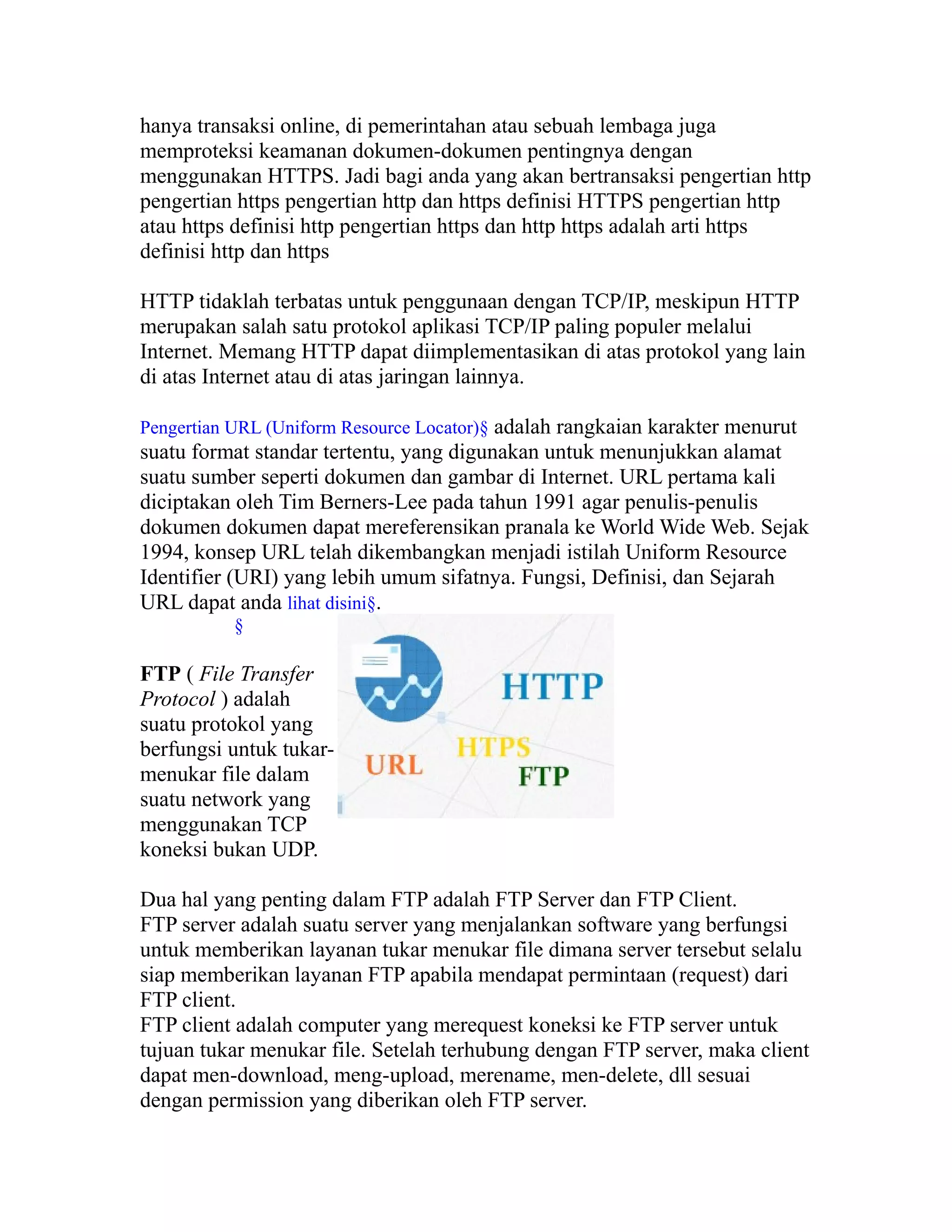 hanya transaksi online, di pemerintahan atau sebuah lembaga juga
memproteksi keamanan dokumen-dokumen pentingnya dengan
menggunakan HTTPS. Jadi bagi anda yang akan bertransaksi pengertian http
pengertian https pengertian http dan https definisi HTTPS pengertian http
atau https definisi http pengertian https dan http https adalah arti https
definisi http dan https
HTTP tidaklah terbatas untuk penggunaan dengan TCP/IP, meskipun HTTP
merupakan salah satu protokol aplikasi TCP/IP paling populer melalui
Internet. Memang HTTP dapat diimplementasikan di atas protokol yang lain
di atas Internet atau di atas jaringan lainnya.
Pengertian URL (Uniform Resource Locator)§ adalah rangkaian karakter menurut

suatu format standar tertentu, yang digunakan untuk menunjukkan alamat
suatu sumber seperti dokumen dan gambar di Internet. URL pertama kali
diciptakan oleh Tim Berners-Lee pada tahun 1991 agar penulis-penulis
dokumen dokumen dapat mereferensikan pranala ke World Wide Web. Sejak
1994, konsep URL telah dikembangkan menjadi istilah Uniform Resource
Identifier (URI) yang lebih umum sifatnya. Fungsi, Definisi, dan Sejarah
URL dapat anda lihat disini§.
§

FTP ( File Transfer
Protocol ) adalah
suatu protokol yang
berfungsi untuk tukarmenukar file dalam
suatu network yang
menggunakan TCP
koneksi bukan UDP.
Dua hal yang penting dalam FTP adalah FTP Server dan FTP Client.
FTP server adalah suatu server yang menjalankan software yang berfungsi
untuk memberikan layanan tukar menukar file dimana server tersebut selalu
siap memberikan layanan FTP apabila mendapat permintaan (request) dari
FTP client.
FTP client adalah computer yang merequest koneksi ke FTP server untuk
tujuan tukar menukar file. Setelah terhubung dengan FTP server, maka client
dapat men-download, meng-upload, merename, men-delete, dll sesuai
dengan permission yang diberikan oleh FTP server.

 