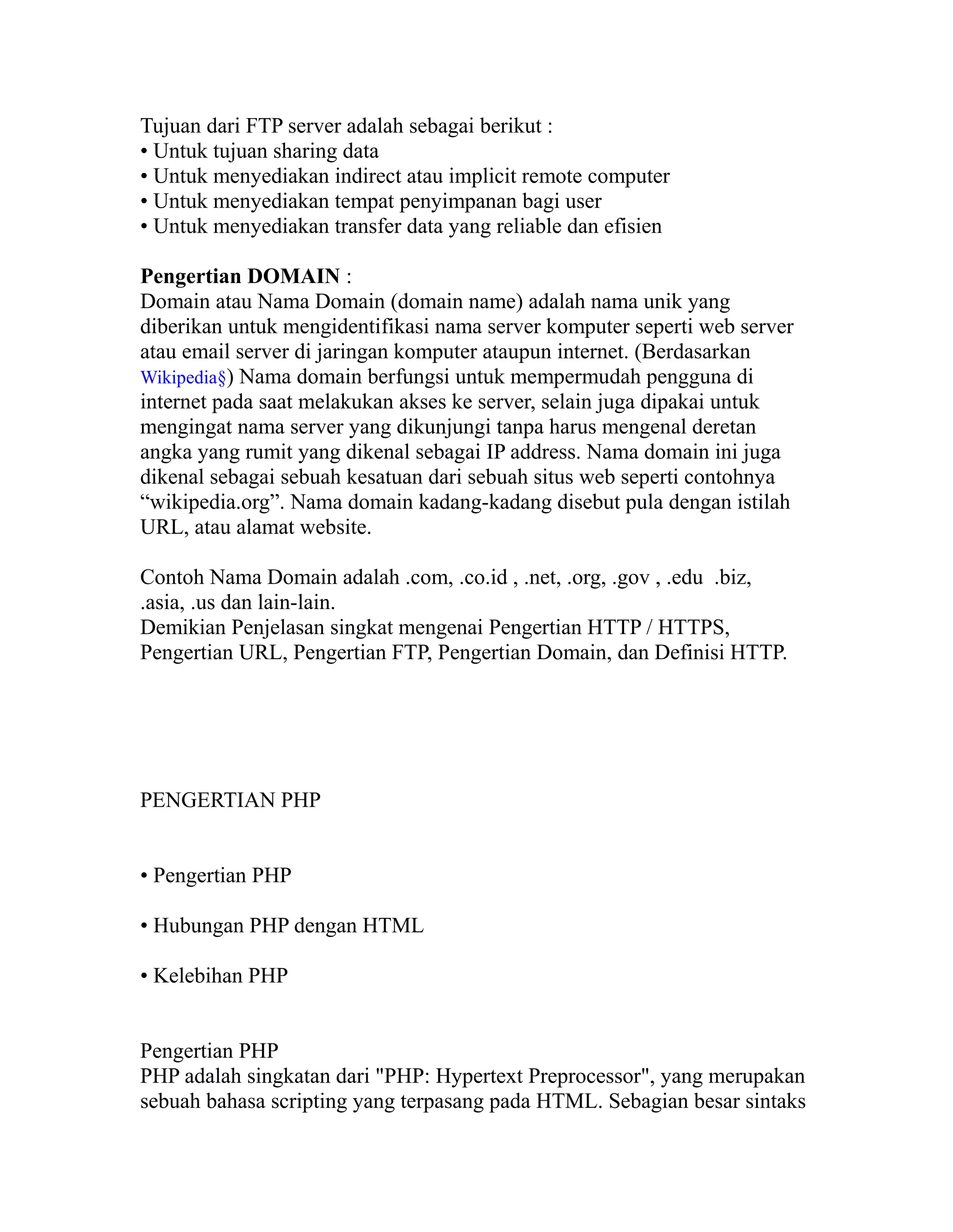 Tujuan dari FTP server adalah sebagai berikut :
• Untuk tujuan sharing data
• Untuk menyediakan indirect atau implicit remote computer
• Untuk menyediakan tempat penyimpanan bagi user
• Untuk menyediakan transfer data yang reliable dan efisien
Pengertian DOMAIN :
Domain atau Nama Domain (domain name) adalah nama unik yang
diberikan untuk mengidentifikasi nama server komputer seperti web server
atau email server di jaringan komputer ataupun internet. (Berdasarkan
Wikipedia§) Nama domain berfungsi untuk mempermudah pengguna di
internet pada saat melakukan akses ke server, selain juga dipakai untuk
mengingat nama server yang dikunjungi tanpa harus mengenal deretan
angka yang rumit yang dikenal sebagai IP address. Nama domain ini juga
dikenal sebagai sebuah kesatuan dari sebuah situs web seperti contohnya
“wikipedia.org”. Nama domain kadang-kadang disebut pula dengan istilah
URL, atau alamat website.
Contoh Nama Domain adalah .com, .co.id , .net, .org, .gov , .edu .biz,
.asia, .us dan lain-lain.
Demikian Penjelasan singkat mengenai Pengertian HTTP / HTTPS,
Pengertian URL, Pengertian FTP, Pengertian Domain, dan Definisi HTTP.

PENGERTIAN PHP
• Pengertian PHP
• Hubungan PHP dengan HTML
• Kelebihan PHP
Pengertian PHP
PHP adalah singkatan dari "PHP: Hypertext Preprocessor", yang merupakan
sebuah bahasa scripting yang terpasang pada HTML. Sebagian besar sintaks

 