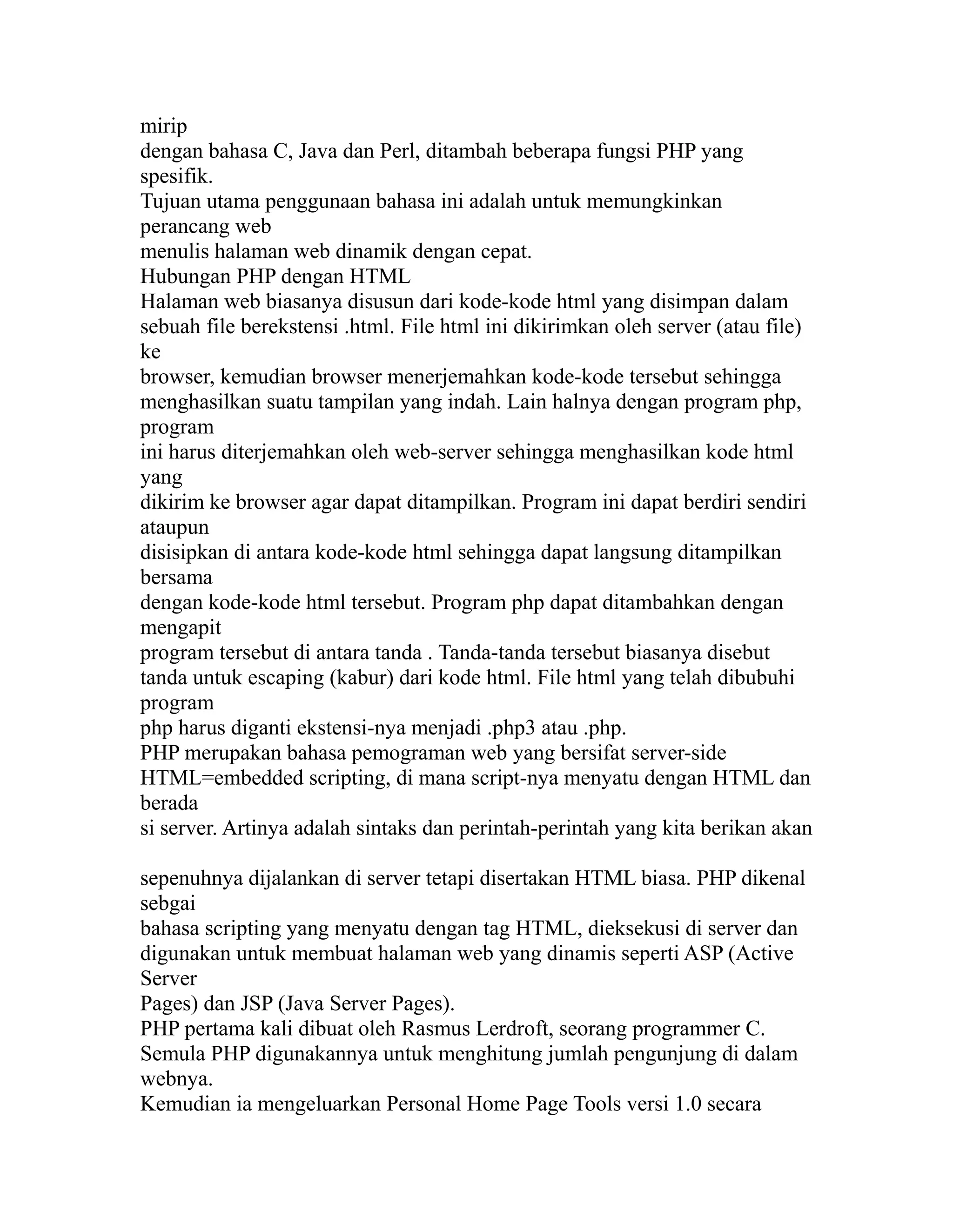 mirip
dengan bahasa C, Java dan Perl, ditambah beberapa fungsi PHP yang
spesifik.
Tujuan utama penggunaan bahasa ini adalah untuk memungkinkan
perancang web
menulis halaman web dinamik dengan cepat.
Hubungan PHP dengan HTML
Halaman web biasanya disusun dari kode-kode html yang disimpan dalam
sebuah file berekstensi .html. File html ini dikirimkan oleh server (atau file)
ke
browser, kemudian browser menerjemahkan kode-kode tersebut sehingga
menghasilkan suatu tampilan yang indah. Lain halnya dengan program php,
program
ini harus diterjemahkan oleh web-server sehingga menghasilkan kode html
yang
dikirim ke browser agar dapat ditampilkan. Program ini dapat berdiri sendiri
ataupun
disisipkan di antara kode-kode html sehingga dapat langsung ditampilkan
bersama
dengan kode-kode html tersebut. Program php dapat ditambahkan dengan
mengapit
program tersebut di antara tanda . Tanda-tanda tersebut biasanya disebut
tanda untuk escaping (kabur) dari kode html. File html yang telah dibubuhi
program
php harus diganti ekstensi-nya menjadi .php3 atau .php.
PHP merupakan bahasa pemograman web yang bersifat server-side
HTML=embedded scripting, di mana script-nya menyatu dengan HTML dan
berada
si server. Artinya adalah sintaks dan perintah-perintah yang kita berikan akan
sepenuhnya dijalankan di server tetapi disertakan HTML biasa. PHP dikenal
sebgai
bahasa scripting yang menyatu dengan tag HTML, dieksekusi di server dan
digunakan untuk membuat halaman web yang dinamis seperti ASP (Active
Server
Pages) dan JSP (Java Server Pages).
PHP pertama kali dibuat oleh Rasmus Lerdroft, seorang programmer C.
Semula PHP digunakannya untuk menghitung jumlah pengunjung di dalam
webnya.
Kemudian ia mengeluarkan Personal Home Page Tools versi 1.0 secara

 