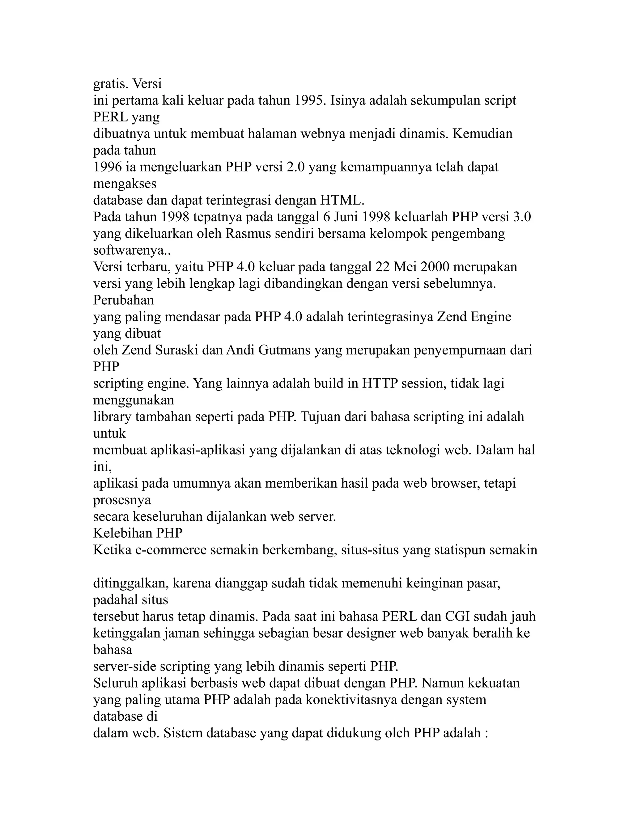 gratis. Versi
ini pertama kali keluar pada tahun 1995. Isinya adalah sekumpulan script
PERL yang
dibuatnya untuk membuat halaman webnya menjadi dinamis. Kemudian
pada tahun
1996 ia mengeluarkan PHP versi 2.0 yang kemampuannya telah dapat
mengakses
database dan dapat terintegrasi dengan HTML.
Pada tahun 1998 tepatnya pada tanggal 6 Juni 1998 keluarlah PHP versi 3.0
yang dikeluarkan oleh Rasmus sendiri bersama kelompok pengembang
softwarenya..
Versi terbaru, yaitu PHP 4.0 keluar pada tanggal 22 Mei 2000 merupakan
versi yang lebih lengkap lagi dibandingkan dengan versi sebelumnya.
Perubahan
yang paling mendasar pada PHP 4.0 adalah terintegrasinya Zend Engine
yang dibuat
oleh Zend Suraski dan Andi Gutmans yang merupakan penyempurnaan dari
PHP
scripting engine. Yang lainnya adalah build in HTTP session, tidak lagi
menggunakan
library tambahan seperti pada PHP. Tujuan dari bahasa scripting ini adalah
untuk
membuat aplikasi-aplikasi yang dijalankan di atas teknologi web. Dalam hal
ini,
aplikasi pada umumnya akan memberikan hasil pada web browser, tetapi
prosesnya
secara keseluruhan dijalankan web server.
Kelebihan PHP
Ketika e-commerce semakin berkembang, situs-situs yang statispun semakin
ditinggalkan, karena dianggap sudah tidak memenuhi keinginan pasar,
padahal situs
tersebut harus tetap dinamis. Pada saat ini bahasa PERL dan CGI sudah jauh
ketinggalan jaman sehingga sebagian besar designer web banyak beralih ke
bahasa
server-side scripting yang lebih dinamis seperti PHP.
Seluruh aplikasi berbasis web dapat dibuat dengan PHP. Namun kekuatan
yang paling utama PHP adalah pada konektivitasnya dengan system
database di
dalam web. Sistem database yang dapat didukung oleh PHP adalah :

 