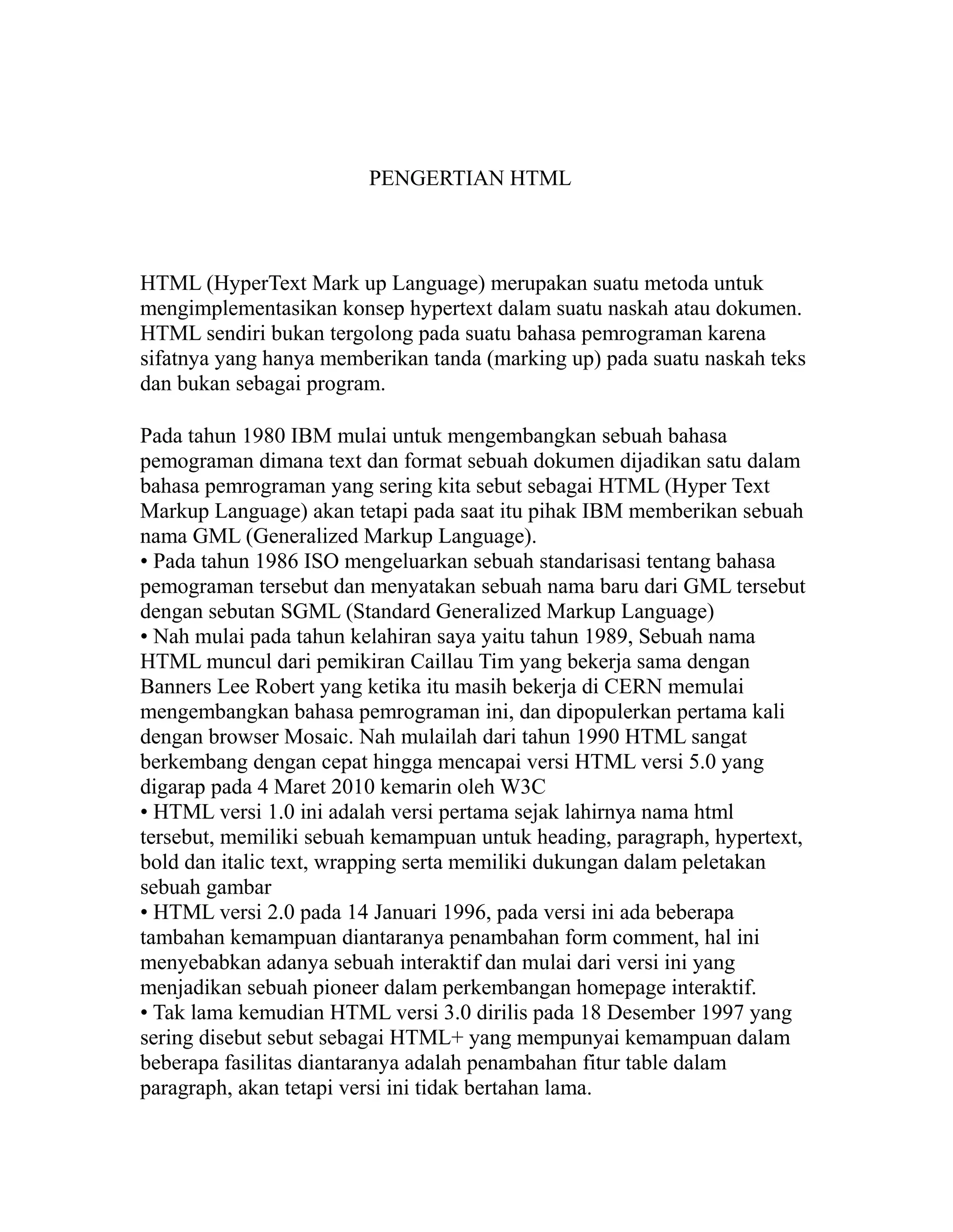 PENGERTIAN HTML

HTML (HyperText Mark up Language) merupakan suatu metoda untuk
mengimplementasikan konsep hypertext dalam suatu naskah atau dokumen.
HTML sendiri bukan tergolong pada suatu bahasa pemrograman karena
sifatnya yang hanya memberikan tanda (marking up) pada suatu naskah teks
dan bukan sebagai program.
Pada tahun 1980 IBM mulai untuk mengembangkan sebuah bahasa
pemograman dimana text dan format sebuah dokumen dijadikan satu dalam
bahasa pemrograman yang sering kita sebut sebagai HTML (Hyper Text
Markup Language) akan tetapi pada saat itu pihak IBM memberikan sebuah
nama GML (Generalized Markup Language).
• Pada tahun 1986 ISO mengeluarkan sebuah standarisasi tentang bahasa
pemograman tersebut dan menyatakan sebuah nama baru dari GML tersebut
dengan sebutan SGML (Standard Generalized Markup Language)
• Nah mulai pada tahun kelahiran saya yaitu tahun 1989, Sebuah nama
HTML muncul dari pemikiran Caillau Tim yang bekerja sama dengan
Banners Lee Robert yang ketika itu masih bekerja di CERN memulai
mengembangkan bahasa pemrograman ini, dan dipopulerkan pertama kali
dengan browser Mosaic. Nah mulailah dari tahun 1990 HTML sangat
berkembang dengan cepat hingga mencapai versi HTML versi 5.0 yang
digarap pada 4 Maret 2010 kemarin oleh W3C
• HTML versi 1.0 ini adalah versi pertama sejak lahirnya nama html
tersebut, memiliki sebuah kemampuan untuk heading, paragraph, hypertext,
bold dan italic text, wrapping serta memiliki dukungan dalam peletakan
sebuah gambar
• HTML versi 2.0 pada 14 Januari 1996, pada versi ini ada beberapa
tambahan kemampuan diantaranya penambahan form comment, hal ini
menyebabkan adanya sebuah interaktif dan mulai dari versi ini yang
menjadikan sebuah pioneer dalam perkembangan homepage interaktif.
• Tak lama kemudian HTML versi 3.0 dirilis pada 18 Desember 1997 yang
sering disebut sebut sebagai HTML+ yang mempunyai kemampuan dalam
beberapa fasilitas diantaranya adalah penambahan fitur table dalam
paragraph, akan tetapi versi ini tidak bertahan lama.

 
